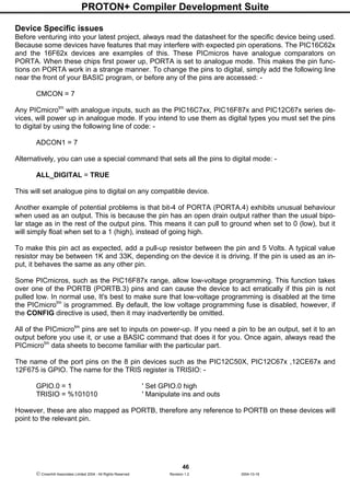 PROTON+ Compiler Development Suite
46
 Crownhill Associates Limited 2004 - All Rights Reserved Revision 1.2 2004-10-18
Device Specific issues
Before venturing into your latest project, always read the datasheet for the specific device being used.
Because some devices have features that may interfere with expected pin operations. The PIC16C62x
and the 16F62x devices are examples of this. These PICmicros have analogue comparators on
PORTA. When these chips first power up, PORTA is set to analogue mode. This makes the pin func-
tions on PORTA work in a strange manner. To change the pins to digital, simply add the following line
near the front of your BASIC program, or before any of the pins are accessed: -
CMCON = 7
Any PICmicrotm
with analogue inputs, such as the PIC16C7xx, PIC16F87x and PIC12C67x series de-
vices, will power up in analogue mode. If you intend to use them as digital types you must set the pins
to digital by using the following line of code: -
ADCON1 = 7
Alternatively, you can use a special command that sets all the pins to digital mode: -
ALL_DIGITAL = TRUE
This will set analogue pins to digital on any compatible device.
Another example of potential problems is that bit-4 of PORTA (PORTA.4) exhibits unusual behaviour
when used as an output. This is because the pin has an open drain output rather than the usual bipo-
lar stage as in the rest of the output pins. This means it can pull to ground when set to 0 (low), but it
will simply float when set to a 1 (high), instead of going high.
To make this pin act as expected, add a pull-up resistor between the pin and 5 Volts. A typical value
resistor may be between 1K and 33K, depending on the device it is driving. If the pin is used as an in-
put, it behaves the same as any other pin.
Some PICmicros, such as the PIC16F87x range, allow low-voltage programming. This function takes
over one of the PORTB (PORTB.3) pins and can cause the device to act erratically if this pin is not
pulled low. In normal use, It's best to make sure that low-voltage programming is disabled at the time
the PICmicrotm
is programmed. By default, the low voltage programming fuse is disabled, however, if
the CONFIG directive is used, then it may inadvertently be omitted.
All of the PICmicrotm
pins are set to inputs on power-up. If you need a pin to be an output, set it to an
output before you use it, or use a BASIC command that does it for you. Once again, always read the
PICmicrotm
data sheets to become familiar with the particular part.
The name of the port pins on the 8 pin devices such as the PIC12C50X, PIC12C67x ,12CE67x and
12F675 is GPIO. The name for the TRIS register is TRISIO: -
GPIO.0 = 1 ' Set GPIO.0 high
TRISIO = %101010 ' Manipulate ins and outs
However, these are also mapped as PORTB, therefore any reference to PORTB on these devices will
point to the relevant pin.
 