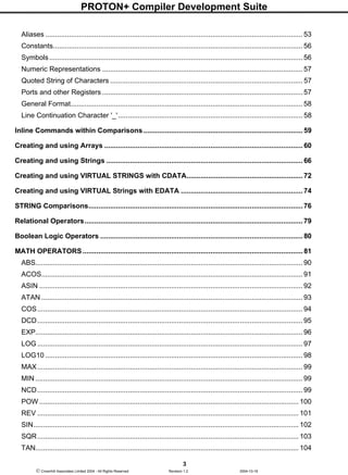 PROTON+ Compiler Development Suite
3
 Crownhill Associates Limited 2004 - All Rights Reserved Revision 1.2 2004-10-18
Aliases ................................................................................................................................... 53
Constants............................................................................................................................... 56
Symbols................................................................................................................................. 56
Numeric Representations ......................................................................................................57
Quoted String of Characters .................................................................................................. 57
Ports and other Registers ......................................................................................................57
General Format...................................................................................................................... 58
Line Continuation Character '_'.............................................................................................. 58
Inline Commands within Comparisons................................................................................. 59
Creating and using Arrays ..................................................................................................... 60
Creating and using Strings .................................................................................................... 66
Creating and using VIRTUAL STRINGS with CDATA........................................................... 72
Creating and using VIRTUAL Strings with EDATA .............................................................. 74
STRING Comparisons.............................................................................................................76
Relational Operators............................................................................................................... 79
Boolean Logic Operators ....................................................................................................... 80
MATH OPERATORS................................................................................................................ 81
ABS........................................................................................................................................ 90
ACOS..................................................................................................................................... 91
ASIN ...................................................................................................................................... 92
ATAN ..................................................................................................................................... 93
COS....................................................................................................................................... 94
DCD....................................................................................................................................... 95
EXP........................................................................................................................................ 96
LOG ....................................................................................................................................... 97
LOG10 ................................................................................................................................... 98
MAX....................................................................................................................................... 99
MIN ........................................................................................................................................ 99
NCD....................................................................................................................................... 99
POW .................................................................................................................................... 100
REV ..................................................................................................................................... 101
SIN....................................................................................................................................... 102
SQR..................................................................................................................................... 103
TAN...................................................................................................................................... 104
 