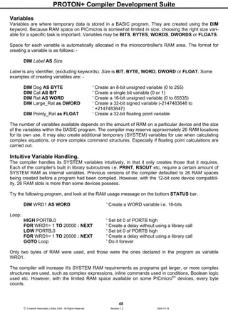PROTON+ Compiler Development Suite
48
 Crownhill Associates Limited 2004 - All Rights Reserved Revision 1.2 2004-10-18
Variables
Variables are where temporary data is stored in a BASIC program. They are created using the DIM
keyword. Because RAM space on PICmicros is somewhat limited in size, choosing the right size vari-
able for a specific task is important. Variables may be BITS, BYTES, WORDS, DWORDS or FLOATS.
Space for each variable is automatically allocated in the microcontroller's RAM area. The format for
creating a variable is as follows: -
DIM Label AS Size
Label is any identifier, (excluding keywords). Size is BIT, BYTE, WORD, DWORD or FLOAT. Some
examples of creating variables are: -
DIM Dog AS BYTE ' Create an 8-bit unsigned variable (0 to 255)
DIM Cat AS BIT ' Create a single bit variable (0 or 1)
DIM Rat AS WORD ' Create a 16-bit unsigned variable (0 to 65535)
DIM Large_Rat as DWORD ' Create a 32-bit signed variable (-2147483648 to
‘ +2147483647)
DIM Pointy_Rat as FLOAT ' Create a 32-bit floating point variable
The number of variables available depends on the amount of RAM on a particular device and the size
of the variables within the BASIC program. The compiler may reserve approximately 26 RAM locations
for its own use. It may also create additional temporary (SYSTEM) variables for use when calculating
complex equations, or more complex command structures. Especially if floating point calculations are
carried out.
Intuitive Variable Handling.
The compiler handles its SYSTEM variables intuitively, in that it only creates those that it requires.
Each of the compiler's built in library subroutines i.e. PRINT, RSOUT etc, require a certain amount of
SYSTEM RAM as internal variables. Previous versions of the compiler defaulted to 26 RAM spaces
being created before a program had been compiled. However, with the 12-bit core device compatibil-
ity, 26 RAM slots is more than some devices possess.
Try the following program, and look at the RAM usage message on the bottom STATUS bar.
DIM WRD1 AS WORD ' Create a WORD variable i.e. 16-bits
Loop:
HIGH PORTB.0 ' Set bit 0 of PORTB high
FOR WRD1= 1 TO 20000 : NEXT ' Create a delay without using a library call
LOW PORTB.0 ' Set bit 0 of PORTB high
FOR WRD1= 1 TO 20000 : NEXT ' Create a delay without using a library call
GOTO Loop ' Do it forever
Only two bytes of RAM were used, and those were the ones declared in the program as variable
WRD1.
The compiler will increase it's SYSTEM RAM requirements as programs get larger, or more complex
structures are used, such as complex expressions, inline commands used in conditions, Boolean logic
used etc. However, with the limited RAM space available on some PICmicrotm
devices, every byte
counts.
 