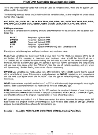 PROTON+ Compiler Development Suite
49
 Crownhill Associates Limited 2004 - All Rights Reserved Revision 1.2 2004-10-18
There are certain reserved words that cannot be used as variable names, these are the system vari-
ables used by the compiler.
The following reserved words should not be used as variable names, as the compiler will create these
names when required: -
PP0, PP0H, PP1, PP1H, PP2, PP2H, PP3, PP3H, PP4, PP4H, PP5, PP5H, PP6, PP6H, PP7, PP7H,
PP8, PP9H,GEN, GENH, GEN2, GEN2H, GEN3, GEN3H, GEN4, GEN4H, GPR, BPF, BPFH.
RAM space required.
Each type of variable requires differing amounts of RAM memory for its allocation. The list below illus-
trates this.
FLOAT Requires 4 bytes of RAM.
DWORD Requires 4 bytes of RAM.
WORD Requires 2 bytes of RAM.
BYTE Requires 1 byte of RAM.
BIT Requires 1 byte of RAM for every 8 BIT variables used.
Each type of variable may hold a different minimum and maximum value.
FLOAT type variables may theoretically hold a value from -1e37 to +1e38, but because of the 32-bit
architecture of the compiler, a maximum and minimum value should be thought of as -
2147483646.999 to +2147483646.999 making this the most accurate of the variable family types.
However, more so than DWORD types, this comes at a price as FLOAT calculations and comparisons
will use more code space within the PICmicrotm
. Use this type of variable sparingly, and only when
strictly necessary. Smaller floating point values offer more accuracy.
DWORD type variables may hold a value from -2147483648 to +2147483647 making this the largest
of the variable family types. This comes at a price however, as DWORD calculations and comparisons
will use more code space within the PICmicrotm
. Use this type of variable sparingly, and only when
necessary.
WORD type variables may hold a value from 0 to 65535, which is usually large enough for most appli-
cations. It still uses more memory, but not nearly as much as a DWORD type.
BYTE type variables may hold a value for 0 to 255, and are the usual work horses of most programs.
Code produced for BYTE sized variables is very low compared to WORD, FLOAT, or DWORD types,
and should be chosen if the program requires faster, or more efficient operation.
BIT type variables may hold a 0 or a 1. These are created 8 at a time, therefore declaring a single BIT
type variable in a program will not save RAM space, but it will save code space, as BIT type variables
produce the most efficient use of code for comparisons etc.
See also : ALIASES, ARRAYS, DIM, CONSTANTS SYMBOL, Floating Point Math.
 