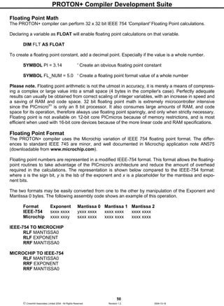 PROTON+ Compiler Development Suite
50
 Crownhill Associates Limited 2004 - All Rights Reserved Revision 1.2 2004-10-18
Floating Point Math
The PROTON+ compiler can perform 32 x 32 bit IEEE 754 'Compliant' Floating Point calculations.
Declaring a variable as FLOAT will enable floating point calculations on that variable.
DIM FLT AS FLOAT
To create a floating point constant, add a decimal point. Especially if the value is a whole number.
SYMBOL PI = 3.14 ' Create an obvious floating point constant
SYMBOL FL_NUM = 5.0 ' Create a floating point format value of a whole number
Please note. Floating point arithmetic is not the utmost in accuracy, it is merely a means of compress-
ing a complex or large value into a small space (4 bytes in the compiler's case). Perfectly adequate
results can usually be obtained from correct scaling of integer variables, with an increase in speed and
a saving of RAM and code space. 32 bit floating point math is extremely microcontroller intensive
since the PICmicrotm
is only an 8 bit processor. It also consumes large amounts of RAM, and code
space for its operation, therefore always use floating point sparingly, and only when strictly necessary.
Floating point is not available on 12-bit core PICmicros because of memory restrictions, and is most
efficient when used with 16-bit core devices because of the more linear code and RAM specifications.
Floating Point Format
The PROTON+ compiler uses the Microchip variation of IEEE 754 floating point format. The differ-
ences to standard IEEE 745 are minor, and well documented in Microchip application note AN575
(downloadable from www.microchip.com).
Floating point numbers are represented in a modified IEEE-754 format. This format allows the floating-
point routines to take advantage of the PICmicro's architecture and reduce the amount of overhead
required in the calculations. The representation is shown below compared to the IEEE-754 format:
where s is the sign bit, y is the lsb of the exponent and x is a placeholder for the mantissa and expo-
nent bits.
The two formats may be easily converted from one to the other by manipulation of the Exponent and
Mantissa 0 bytes. The following assembly code shows an example of this operation.
Format Exponent Mantissa 0 Mantissa 1 Mantissa 2
IEEE-754 sxxx xxxx yxxx xxxx xxxx xxxx xxxx xxxx
Microchip xxxx xxxy sxxx xxxx xxxx xxxx xxxx xxxx
IEEE-754 TO MICROCHIP
RLF MANTISSA0
RLF EXPONENT
RRF MANTISSA0
MICROCHIP TO IEEE-754
RLF MANTISSA0
RRF EXPONENT
RRF MANTISSA0
 