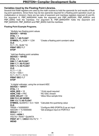 PROTON+ Compiler Development Suite
51
 Crownhill Associates Limited 2004 - All Rights Reserved Revision 1.2 2004-10-18
Variables Used by the Floating Point Libraries.
Several 8-bit RAM registers are used by the math routines to hold the operands for and results of float-
ing point operations. Since there may be two operands required for a floating point operation (such as
multiplication or division), there are two sets of exponent and mantissa registers reserved (A and B).
For argument A, PBP_AARGHHH holds the exponent and PBP_AARGHH, PBP_AARGH and
PBP_AARG hold the mantissa. For argument B, PBP_BARGHHH holds the exponent and
PBP_BARGHH, PBP_BARGH and PBP_BARG hold the mantissa.
Floating Point Example Programs.
' Multiply two floating point values
DEVICE = 18F452
XTAL = 4
DIM FLT AS FLOAT
SYMBOL FL_NUM = 1.234 ' Create a floating point constant value
CLS
FLT = FL_NUM *10
PRINT DEC FLT
STOP
' Add two floating point variables
DEVICE = 18F452
XTAL = 4
DIM FLT AS FLOAT
DIM FLT1 AS FLOAT
DIM FLT2 AS FLOAT
CLS
FLT1 = 1.23
FLT2 = 1000.1
FLT = FLT1 + FLT2
PRINT DEC FLT
STOP
' A digital voltmeter, using the on-board ADC
DEVICE = 16F877
XTAL = 4
ADIN_RES = 10 ' 10-bit result required
ADIN_TAD = FRC ' RC OSC chosen
ADIN_DELAY = 50 ' Allow 50us sample time
DIM RAW AS WORD
DIM VOLTS AS FLOAT
SYMBOL QUANTA = 5.0 / 1024 ' Calculate the quantising value
CLS
TRISA = %00000001 ' Configure AN0 (PORTA.0) as an input
ADCON1 = %10000000 ' Set analogue input on PORTA.0
WHILE 1 = 1
RAW = ADIN 0
VOLTS = RAW * QUANTA
PRINT AT 1,1,DEC2 VOLTS,"V "
WEND
 