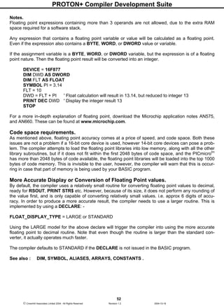 PROTON+ Compiler Development Suite
52
 Crownhill Associates Limited 2004 - All Rights Reserved Revision 1.2 2004-10-18
Notes.
Floating point expressions containing more than 3 operands are not allowed, due to the extra RAM
space required for a software stack.
Any expression that contains a floating point variable or value will be calculated as a floating point.
Even if the expression also contains a BYTE, WORD, or DWORD value or variable.
If the assignment variable is a BYTE, WORD, or DWORD variable, but the expression is of a floating
point nature. Then the floating point result will be converted into an integer.
DEVICE = 16F877
DIM DWD AS DWORD
DIM FLT AS FLOAT
SYMBOL PI = 3.14
FLT = 10
DWD = FLT + PI ' Float calculation will result in 13.14, but reduced to integer 13
PRINT DEC DWD ' Display the integer result 13
STOP
For a more in-depth explanation of floating point, download the Microchip application notes AN575,
and AN660. These can be found at www.microchip.com.
Code space requirements.
As mentioned above, floating point accuracy comes at a price of speed, and code space. Both these
issues are not a problem if a 16-bit core device is used, however 14-bit core devices can pose a prob-
lem. The compiler attempts to load the floating point libraries into low memory, along with all the other
library subroutines, but if it does not fit within the first 2048 bytes of code space, and the PICmicrotm
has more than 2048 bytes of code available, the floating point libraries will be loaded into the top 1000
bytes of code memory. This is invisible to the user, however, the compiler will warn that this is occur-
ring in case that part of memory is being used by your BASIC program.
More Accurate Display or Conversion of Floating Point values.
By default, the compiler uses a relatively small routine for converting floating point values to decimal,
ready for RSOUT, PRINT STR$ etc. However, because of its size, it does not perform any rounding of
the value first, and is only capable of converting relatively small values. i.e. approx 6 digits of accu-
racy. In order to produce a more accurate result, the compiler needs to use a larger routine. This is
implemented by using a DECLARE: -
FLOAT_DISPLAY_TYPE = LARGE or STANDARD
Using the LARGE model for the above declare will trigger the compiler into using the more accurate
floating point to decimal routine. Note that even though the routine is larger than the standard con-
verter, it actually operates much faster.
The compiler defaults to STANDARD if the DECLARE is not issued in the BASIC program.
See also : DIM, SYMBOL, ALIASES, ARRAYS, CONSTANTS .
 