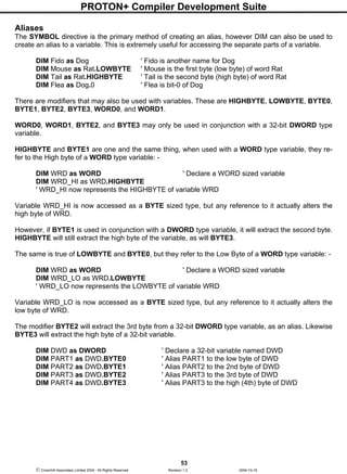 PROTON+ Compiler Development Suite
53
 Crownhill Associates Limited 2004 - All Rights Reserved Revision 1.2 2004-10-18
Aliases
The SYMBOL directive is the primary method of creating an alias, however DIM can also be used to
create an alias to a variable. This is extremely useful for accessing the separate parts of a variable.
DIM Fido as Dog ' Fido is another name for Dog
DIM Mouse as Rat.LOWBYTE ' Mouse is the first byte (low byte) of word Rat
DIM Tail as Rat.HIGHBYTE ' Tail is the second byte (high byte) of word Rat
DIM Flea as Dog.0 ' Flea is bit-0 of Dog
There are modifiers that may also be used with variables. These are HIGHBYTE, LOWBYTE, BYTE0,
BYTE1, BYTE2, BYTE3, WORD0, and WORD1.
WORD0, WORD1, BYTE2, and BYTE3 may only be used in conjunction with a 32-bit DWORD type
variable.
HIGHBYTE and BYTE1 are one and the same thing, when used with a WORD type variable, they re-
fer to the High byte of a WORD type variable: -
DIM WRD as WORD ' Declare a WORD sized variable
DIM WRD_HI as WRD.HIGHBYTE
' WRD_HI now represents the HIGHBYTE of variable WRD
Variable WRD_HI is now accessed as a BYTE sized type, but any reference to it actually alters the
high byte of WRD.
However, if BYTE1 is used in conjunction with a DWORD type variable, it will extract the second byte.
HIGHBYTE will still extract the high byte of the variable, as will BYTE3.
The same is true of LOWBYTE and BYTE0, but they refer to the Low Byte of a WORD type variable: -
DIM WRD as WORD ' Declare a WORD sized variable
DIM WRD_LO as WRD.LOWBYTE
' WRD_LO now represents the LOWBYTE of variable WRD
Variable WRD_LO is now accessed as a BYTE sized type, but any reference to it actually alters the
low byte of WRD.
The modifier BYTE2 will extract the 3rd byte from a 32-bit DWORD type variable, as an alias. Likewise
BYTE3 will extract the high byte of a 32-bit variable.
DIM DWD as DWORD ' Declare a 32-bit variable named DWD
DIM PART1 as DWD.BYTE0 ' Alias PART1 to the low byte of DWD
DIM PART2 as DWD.BYTE1 ' Alias PART2 to the 2nd byte of DWD
DIM PART3 as DWD.BYTE2 ' Alias PART3 to the 3rd byte of DWD
DIM PART4 as DWD.BYTE3 ' Alias PART3 to the high (4th) byte of DWD
 