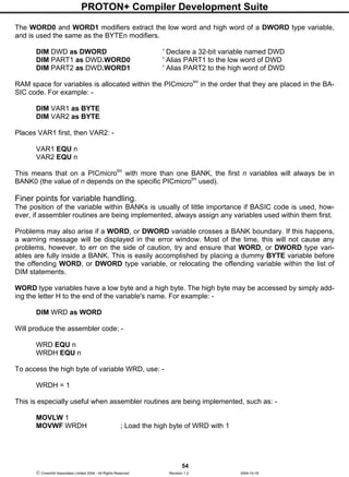 PROTON+ Compiler Development Suite
54
 Crownhill Associates Limited 2004 - All Rights Reserved Revision 1.2 2004-10-18
The WORD0 and WORD1 modifiers extract the low word and high word of a DWORD type variable,
and is used the same as the BYTEn modifiers.
DIM DWD as DWORD ' Declare a 32-bit variable named DWD
DIM PART1 as DWD.WORD0 ' Alias PART1 to the low word of DWD
DIM PART2 as DWD.WORD1 ' Alias PART2 to the high word of DWD
RAM space for variables is allocated within the PICmicrotm
in the order that they are placed in the BA-
SIC code. For example: -
DIM VAR1 as BYTE
DIM VAR2 as BYTE
Places VAR1 first, then VAR2: -
VAR1 EQU n
VAR2 EQU n
This means that on a PICmicrotm
with more than one BANK, the first n variables will always be in
BANK0 (the value of n depends on the specific PICmicrotm
used).
Finer points for variable handling.
The position of the variable within BANKs is usually of little importance if BASIC code is used, how-
ever, if assembler routines are being implemented, always assign any variables used within them first.
Problems may also arise if a WORD, or DWORD variable crosses a BANK boundary. If this happens,
a warning message will be displayed in the error window. Most of the time, this will not cause any
problems, however, to err on the side of caution, try and ensure that WORD, or DWORD type vari-
ables are fully inside a BANK. This is easily accomplished by placing a dummy BYTE variable before
the offending WORD, or DWORD type variable, or relocating the offending variable within the list of
DIM statements.
WORD type variables have a low byte and a high byte. The high byte may be accessed by simply add-
ing the letter H to the end of the variable's name. For example: -
DIM WRD as WORD
Will produce the assembler code: -
WRD EQU n
WRDH EQU n
To access the high byte of variable WRD, use: -
WRDH = 1
This is especially useful when assembler routines are being implemented, such as: -
MOVLW 1
MOVWF WRDH ; Load the high byte of WRD with 1
 