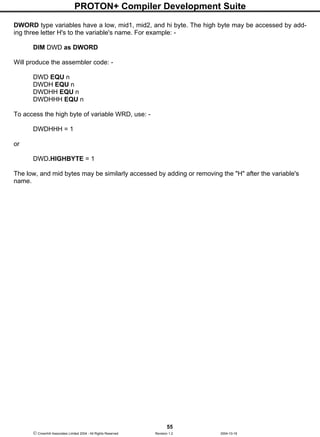 PROTON+ Compiler Development Suite
55
 Crownhill Associates Limited 2004 - All Rights Reserved Revision 1.2 2004-10-18
DWORD type variables have a low, mid1, mid2, and hi byte. The high byte may be accessed by add-
ing three letter H's to the variable's name. For example: -
DIM DWD as DWORD
Will produce the assembler code: -
DWD EQU n
DWDH EQU n
DWDHH EQU n
DWDHHH EQU n
To access the high byte of variable WRD, use: -
DWDHHH = 1
or
DWD.HIGHBYTE = 1
The low, and mid bytes may be similarly accessed by adding or removing the "H" after the variable's
name.
 
