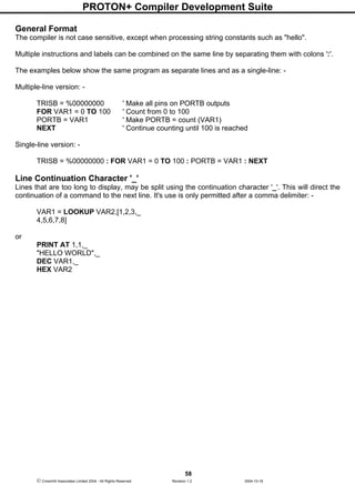 PROTON+ Compiler Development Suite
58
 Crownhill Associates Limited 2004 - All Rights Reserved Revision 1.2 2004-10-18
General Format
The compiler is not case sensitive, except when processing string constants such as "hello".
Multiple instructions and labels can be combined on the same line by separating them with colons ':'.
The examples below show the same program as separate lines and as a single-line: -
Multiple-line version: -
TRISB = %00000000 ' Make all pins on PORTB outputs
FOR VAR1 = 0 TO 100 ' Count from 0 to 100
PORTB = VAR1 ' Make PORTB = count (VAR1)
NEXT ' Continue counting until 100 is reached
Single-line version: -
TRISB = %00000000 : FOR VAR1 = 0 TO 100 : PORTB = VAR1 : NEXT
Line Continuation Character '_'
Lines that are too long to display, may be split using the continuation character '_'. This will direct the
continuation of a command to the next line. It's use is only permitted after a comma delimiter: -
VAR1 = LOOKUP VAR2,[1,2,3,_
4,5,6,7,8]
or
PRINT AT 1,1,_
"HELLO WORLD",_
DEC VAR1,_
HEX VAR2
 