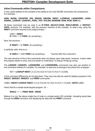 PROTON+ Compiler Development Suite
59
 Crownhill Associates Limited 2004 - All Rights Reserved Revision 1.2 2004-10-18
Inline Commands within Comparisons
A very useful addition to the compiler is the ability to mix most INLINE commands into comparisons.
For example: -
ADIN, BUSIN, COUNTER, DIG, EREAD, HBUSIN, INKEY, LCDREAD, LOOKDOWN, LOOK-
DOWNL, LOOKUP, LOOKUPL, PIXEL, POT, PULSIN, RANDOM, SHIN, RCIN, RSIN etc.
All these commands may be used in an IF-THEN, SELECT-CASE, WHILE-WEND, or REPEAT-
UNTIL structure. For example, with the previous versions of the compiler, to read a key using the
INKEY command required a two stage process: -
VAR1 = INKEY
IF VAR1 = 12 THEN { do something }
Now, the structure: -
IF INKEY = 12 THEN { do something }
is perfectly valid. And so is: -
IF ADIN 0 = 1020 THEN { do something } ' Test the ADC from channel 0
The new structure of the in-line commands does not always save code space, however, it does make
the program easier to write, and a lot easier to understand, or debug if things go wrong.
The LOOKUP, LOOKUPL, LOOKDOWN, and LOOKDOWNL commands may also use another in-
line command instead of a variable. For example, to read and re-arrange a key press from a keypad: -
KEY = LOOKUP INKEY, [1,2,3,15,4,5,6,14,7,8,9,13,10,0,11,12,255]
In-line command differences do not stop there. They may now also be used for display purposes in the
RSOUT, SEROUT, HRSOUT, and PRINT commands: -
LABEL: RSOUT LOOKUP INKEY, [1,2,3,15,4,5,6,14,7,8,9,13,10,0,11,12,255] : GOTO LABEL
How's that for a simple serial keypad program. Or: -
WHILE 1 = 1 : PRINT RSIN : WEND
Believe it or not, the above single line of code is a simple serial LCD controller. Accepting serial data
through the RSIN command, and displaying the data with the PRINT command.
 