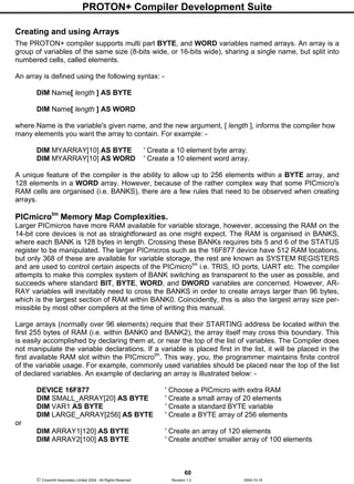PROTON+ Compiler Development Suite
60
 Crownhill Associates Limited 2004 - All Rights Reserved Revision 1.2 2004-10-18
Creating and using Arrays
The PROTON+ compiler supports multi part BYTE, and WORD variables named arrays. An array is a
group of variables of the same size (8-bits wide, or 16-bits wide), sharing a single name, but split into
numbered cells, called elements.
An array is defined using the following syntax: -
DIM Name[ length ] AS BYTE
DIM Name[ length ] AS WORD
where Name is the variable's given name, and the new argument, [ length ], informs the compiler how
many elements you want the array to contain. For example: -
DIM MYARRAY[10] AS BYTE ' Create a 10 element byte array.
DIM MYARRAY[10] AS WORD ' Create a 10 element word array.
A unique feature of the compiler is the ability to allow up to 256 elements within a BYTE array, and
128 elements in a WORD array. However, because of the rather complex way that some PICmicro's
RAM cells are organised (i.e. BANKS), there are a few rules that need to be observed when creating
arrays.
PICmicrotm
Memory Map Complexities.
Larger PICmicros have more RAM available for variable storage, however, accessing the RAM on the
14-bit core devices is not as straightforward as one might expect. The RAM is organised in BANKS,
where each BANK is 128 bytes in length. Crossing these BANKs requires bits 5 and 6 of the STATUS
register to be manipulated. The larger PICmicros such as the 16F877 device have 512 RAM locations,
but only 368 of these are available for variable storage, the rest are known as SYSTEM REGISTERS
and are used to control certain aspects of the PICmicrotm
i.e. TRIS, IO ports, UART etc. The compiler
attempts to make this complex system of BANK switching as transparent to the user as possible, and
succeeds where standard BIT, BYTE, WORD, and DWORD variables are concerned. However, AR-
RAY variables will inevitably need to cross the BANKS in order to create arrays larger than 96 bytes,
which is the largest section of RAM within BANK0. Coincidently, this is also the largest array size per-
missible by most other compilers at the time of writing this manual.
Large arrays (normally over 96 elements) require that their STARTING address be located within the
first 255 bytes of RAM (i.e. within BANK0 and BANK2), the array itself may cross this boundary. This
is easily accomplished by declaring them at, or near the top of the list of variables. The Compiler does
not manipulate the variable declarations. If a variable is placed first in the list, it will be placed in the
first available RAM slot within the PICmicrotm
. This way, you, the programmer maintains finite control
of the variable usage. For example, commonly used variables should be placed near the top of the list
of declared variables. An example of declaring an array is illustrated below: -
DEVICE 16F877 ' Choose a PICmicro with extra RAM
DIM SMALL_ARRAY[20] AS BYTE ' Create a small array of 20 elements
DIM VAR1 AS BYTE ' Create a standard BYTE variable
DIM LARGE_ARRAY[256] AS BYTE ' Create a BYTE array of 256 elements
or
DIM ARRAY1[120] AS BYTE ' Create an array of 120 elements
DIM ARRAY2[100] AS BYTE ' Create another smaller array of 100 elements
 