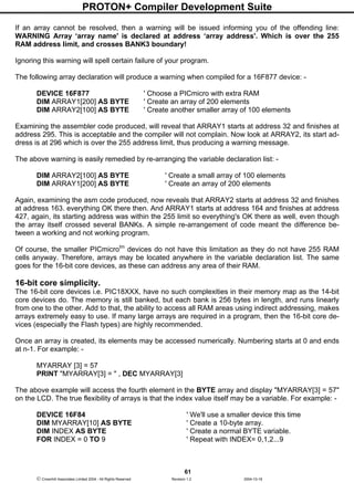 PROTON+ Compiler Development Suite
61
 Crownhill Associates Limited 2004 - All Rights Reserved Revision 1.2 2004-10-18
If an array cannot be resolved, then a warning will be issued informing you of the offending line:
WARNING Array ‘array name' is declared at address ‘array address'. Which is over the 255
RAM address limit, and crosses BANK3 boundary!
Ignoring this warning will spell certain failure of your program.
The following array declaration will produce a warning when compiled for a 16F877 device: -
DEVICE 16F877 ' Choose a PICmicro with extra RAM
DIM ARRAY1[200] AS BYTE ' Create an array of 200 elements
DIM ARRAY2[100] AS BYTE ' Create another smaller array of 100 elements
Examining the assembler code produced, will reveal that ARRAY1 starts at address 32 and finishes at
address 295. This is acceptable and the compiler will not complain. Now look at ARRAY2, its start ad-
dress is at 296 which is over the 255 address limit, thus producing a warning message.
The above warning is easily remedied by re-arranging the variable declaration list: -
DIM ARRAY2[100] AS BYTE ' Create a small array of 100 elements
DIM ARRAY1[200] AS BYTE ' Create an array of 200 elements
Again, examining the asm code produced, now reveals that ARRAY2 starts at address 32 and finishes
at address 163. everything OK there then. And ARRAY1 starts at address 164 and finishes at address
427, again, its starting address was within the 255 limit so everything's OK there as well, even though
the array itself crossed several BANKs. A simple re-arrangement of code meant the difference be-
tween a working and not working program.
Of course, the smaller PICmicrotm
devices do not have this limitation as they do not have 255 RAM
cells anyway. Therefore, arrays may be located anywhere in the variable declaration list. The same
goes for the 16-bit core devices, as these can address any area of their RAM.
16-bit core simplicity.
The 16-bit core devices i.e. PIC18XXX, have no such complexities in their memory map as the 14-bit
core devices do. The memory is still banked, but each bank is 256 bytes in length, and runs linearly
from one to the other. Add to that, the ability to access all RAM areas using indirect addressing, makes
arrays extremely easy to use. If many large arrays are required in a program, then the 16-bit core de-
vices (especially the Flash types) are highly recommended.
Once an array is created, its elements may be accessed numerically. Numbering starts at 0 and ends
at n-1. For example: -
MYARRAY [3] = 57
PRINT "MYARRAY[3] = " , DEC MYARRAY[3]
The above example will access the fourth element in the BYTE array and display "MYARRAY[3] = 57"
on the LCD. The true flexibility of arrays is that the index value itself may be a variable. For example: -
DEVICE 16F84 ' We'll use a smaller device this time
DIM MYARRAY[10] AS BYTE ' Create a 10-byte array.
DIM INDEX AS BYTE ' Create a normal BYTE variable.
FOR INDEX = 0 TO 9 ' Repeat with INDEX= 0,1,2...9
 