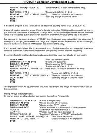 PROTON+ Compiler Development Suite
62
 Crownhill Associates Limited 2004 - All Rights Reserved Revision 1.2 2004-10-18
MYARRAY[INDEX] = INDEX * 10 ' Write INDEX*10 to each element of the array.
NEXT
FOR INDEX = 0 TO 9 ' Repeat with INDEX= 0,1,2...9
PRINT AT 1 , 1 , DEC MYARRAY [INDEX] ' Show the contents of each element.
DELAYMS 500 ' Wait long enough to view the values
NEXT
STOP
If the above program is run, 10 values will be displayed, counting from 0 to 90 i.e. INDEX * 10.
A word of caution regarding arrays: If you're familiar with other BASICs and have used their arrays,
you may have run into the "subscript out of range" error. Subscript is simply another term for the index
value. It is considered 'out-of range' when it exceeds the maximum value for the size of the array.
For example, in the example above, MYARRAY is a 10-element array. Allowable index values are 0
through 9. If your program exceeds this range, the compiler will not respond with an error message.
Instead, it will access the next RAM location past the end of the array.
If you are not careful about this, it can cause all sorts of subtle anomalies, as previously loaded vari-
ables are overwritten. It's up to the programmer (you!) to help prevent this from happening.
Even more flexibility is allowed with arrays because the index value may also be an expression.
DEVICE 16F84 ' We'll use a smaller device
DIM MYARRAY[10] AS BYTE ' Create a 10-byte array.
DIM INDEX AS BYTE ' Create a normal BYTE variable.
FOR INDEX = 0 TO 8 ' Repeat with INDEX= 0,1,2...8
MYARRAY[INDEX + 1] = INDEX * 10 ' Write INDEX*10 to each element of the array.
NEXT
FOR INDEX = 0 TO 8 ' Repeat with INDEX= 0,1,2...8
PRINT AT 1 , 1 , DEC MYARRAY [INDEX + 1] ' Show the contents of each element.
DELAYMS 500 ' Wait long enough to view the values
NEXT
STOP
The expression within the square braces should be kept simple, and arrays are not allowed as part of
the expression.
Using Arrays in Expressions.
Of course, arrays are allowed within expressions themselves. For example: -
DIM MYARRAY[10] AS BYTE ' Create a 10-byte array.
DIM INDEX AS BYTE ' Create a normal BYTE variable.
DIM VAR1 AS BYTE ' Create another BYTE variable
DIM Result AS BYTE ' Create a variable to hold the result of the expression
INDEX = 5 ' And INDEX now holds the value 5
VAR1 = 10 ' Variable VAR1 now holds the value 10
MYARRAY[INDEX] = 20 ' Load the 6th
element of MYARRAY with value 20
Result = ( VAR1 * MYARRAY[INDEX] ) / 20 ' Do a simple expression
PRINT AT 1 , 1 , DEC Result , " " ' Display the result of the expression
STOP
 