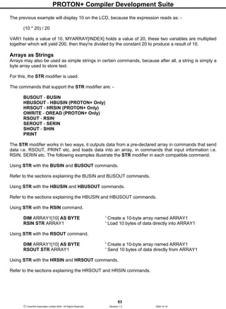 PROTON+ Compiler Development Suite
63
 Crownhill Associates Limited 2004 - All Rights Reserved Revision 1.2 2004-10-18
The previous example will display 10 on the LCD, because the expression reads as: -
(10 * 20) / 20
VAR1 holds a value of 10, MYARRAY[INDEX] holds a value of 20, these two variables are multiplied
together which will yield 200, then they're divided by the constant 20 to produce a result of 10.
Arrays as Strings
Arrays may also be used as simple strings in certain commands, because after all, a string is simply a
byte array used to store text.
For this, the STR modifier is used.
The commands that support the STR modifier are: -
BUSOUT - BUSIN
HBUSOUT - HBUSIN (PROTON+ Only)
HRSOUT - HRSIN (PROTON+ Only)
OWRITE - OREAD (PROTON+ Only)
RSOUT - RSIN
SEROUT - SERIN
SHOUT - SHIN
PRINT
The STR modifier works in two ways, it outputs data from a pre-declared array in commands that send
data i.e. RSOUT, PRINT etc, and loads data into an array, in commands that input information i.e.
RSIN, SERIN etc. The following examples illustrate the STR modifier in each compatible command.
Using STR with the BUSIN and BUSOUT commands.
Refer to the sections explaining the BUSIN and BUSOUT commands.
Using STR with the HBUSIN and HBUSOUT commands.
Refer to the sections explaining the HBUSIN and HBUSOUT commands.
Using STR with the RSIN command.
DIM ARRAY1[10] AS BYTE ' Create a 10-byte array named ARRAY1
RSIN STR ARRAY1 ' Load 10 bytes of data directly into ARRAY1
Using STR with the RSOUT command.
DIM ARRAY1[10] AS BYTE ' Create a 10-byte array named ARRAY1
RSOUT STR ARRAY1 ' Send 10 bytes of data directly from ARRAY1
Using STR with the HRSIN and HRSOUT commands.
Refer to the sections explaining the HRSOUT and HRSIN commands.
 