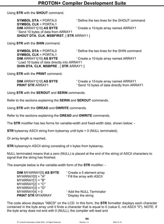 PROTON+ Compiler Development Suite
64
 Crownhill Associates Limited 2004 - All Rights Reserved Revision 1.2 2004-10-18
Using STR with the SHOUT command.
SYMBOL DTA = PORTA.0 ' Define the two lines for the SHOUT command
SYMBOL CLK = PORTA.1
DIM ARRAY1[10] AS BYTE ' Create a 10-byte array named ARRAY1
' Send 10 bytes of data from ARRAY1
SHOUT DTA, CLK, MSBFIRST, [ STR ARRAY1 ]
Using STR with the SHIN command.
SYMBOL DTA = PORTA.0 ' Define the two lines for the SHIN command
SYMBOL CLK = PORTA.1
DIM ARRAY1[10] AS BYTE ' Create a 10-byte array named ARRAY1
' Load 10 bytes of data directly into ARRAY1
SHIN DTA, CLK, MSBPRE , [ STR ARRAY1 ]
Using STR with the PRINT command.
DIM ARRAY1[10] AS BYTE ' Create a 10-byte array named ARRAY1
PRINT STR ARRAY1 ' Send 10 bytes of data directly from ARRAY1
Using STR with the SEROUT and SERIN commands.
Refer to the sections explaining the SERIN and SEROUT commands.
Using STR with the OREAD and OWRITE commands.
Refer to the sections explaining the OREAD and OWRITE commands.
The STR modifier has two forms for variable-width and fixed-width data, shown below: -
STR bytearray ASCII string from bytearray until byte = 0 (NULL terminated).
Or array length is reached.
STR bytearrayn ASCII string consisting of n bytes from bytearray.
NULL terminated means that a zero (NULL) is placed at the end of the string of ASCII characters to
signal that the string has finished.
The example below is the variable-width form of the STR modifier: -
DIM MYARRAY[5] AS BYTE ' Create a 5 element array
MYARRAY[0] = "A" ' Fill the array with ASCII
MYARRAY[1] = "B"
MYARRAY[2] = "C"
MYARRAY[3] = "D"
MYARRAY[4] = 0 ' Add the NULL Terminator
PRINT STR MYARRAY ' Display the string
The code above displays "ABCD" on the LCD. In this form, the STR formatter displays each character
contained in the byte array until it finds a character that is equal to 0 (value 0, not ASCII "0"). NOTE: If
the byte array does not end with 0 (NULL), the compiler will read and
 