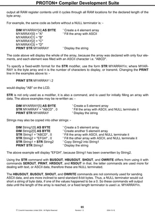 PROTON+ Compiler Development Suite
65
 Crownhill Associates Limited 2004 - All Rights Reserved Revision 1.2 2004-10-18
output all RAM register contents until it cycles through all RAM locations for the declared length of the
byte array.
For example, the same code as before without a NULL terminator is: -
DIM MYARRAY[4] AS BYTE ' Create a 4 element array
MYARRAY[0] = "A" ' Fill the array with ASCII
MYARRAY[1] = "B"
MYARRAY[2] = "C"
MYARRAY[3] = "D"
PRINT STR MYARRAY ' Display the string
The code above will display the whole of the array, because the array was declared with only four ele-
ments, and each element was filled with an ASCII character i.e. "ABCD".
To specify a fixed-width format for the STR modifier, use the form STR MYARRAYn; where MYAR-
RAY is the byte array and n is the number of characters to display, or transmit. Changing the PRINT
line in the examples above to: -
PRINT STR MYARRAY  2
would display "AB" on the LCD.
STR is not only used as a modifier, it is also a command, and is used for initially filling an array with
data. The above examples may be re-written as: -
DIM MYARRAY[5] AS BYTE ' Create a 5 element array
STR MYARRAY = "ABCD" , 0 ' Fill the array with ASCII, and NULL terminate it
PRINT STR MYARRAY ' Display the string
Strings may also be copied into other strings: -
DIM String1[5] AS BYTE ' Create a 5 element array
DIM String2[5] AS BYTE ' Create another 5 element array
STR String1 = "ABCD" , 0 ' Fill the array with ASCII, and NULL terminate it
STR String2 = "EFGH" , 0 ' Fill the other array with ASCII, and NULL terminate it
STR String1 = STR String2 ' Copy String2 into String1
PRINT STR String1 ' Display the string
The above example will display "EFGH", because String1 has been overwritten by String2.
Using the STR command with BUSOUT, HBUSOUT, SHOUT, and OWRITE differs from using it with
commands SEROUT, PRINT, HRSOUT, and RSOUT in that, the latter commands are used more for
dealing with text, or ASCII data, therefore these are NULL terminated.
The HBUSOUT, BUSOUT, SHOUT, and OWRITE commands are not commonly used for sending
ASCII data, and are more inclined to send standard 8-bit bytes. Thus, a NULL terminator would cut
short a string of byte data, if one of the values happened to be a 0. So these commands will output
data until the length of the array is reached, or a fixed length terminator is used i.e. MYARRAYn.
 