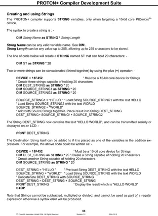 PROTON+ Compiler Development Suite
66
 Crownhill Associates Limited 2004 - All Rights Reserved Revision 1.2 2004-10-18
Creating and using Strings
The PROTON+ compiler supports STRING variables, only when targeting a 16-bit core PICmicrotm
device.
The syntax to create a string is : -
DIM String Name as STRING * String Length
String Name can be any valid variable name. See DIM .
String Length can be any value up to 255, allowing up to 255 characters to be stored.
The line of code below will create a STRING named ST that can hold 20 characters: -
DIM ST as STRING * 20
Two or more strings can be concatenated (linked together) by using the plus (+) operator: -
DEVICE = 18F452 ' Must be a 16-bit core device for Strings
' Create three strings capable of holding 20 characters
DIM DEST_STRING as STRING * 20
DIM SOURCE_STRING1 as STRING * 20
DIM SOURCE_STRING2 as STRING * 20
SOURCE_STRING1 = "HELLO " ' Load String SOURCE_STRING1 with the text HELLO
' Load String SOURCE_STRING2 with the text WORLD
SOURCE_STRING2 = "WORLD"
' Add both Source Strings together. Place result into String DEST_STRING
DEST_STRING= SOURCE_STRING1+ SOURCE_STRING2
The String DEST_STRING now contains the text "HELLO WORLD", and can be transmitted serially or
displayed on an LCD: -
PRINT DEST_STRING
The Destination String itself can be added to if it is placed as one of the variables in the addition ex-
pression. For example, the above code could be written as: -
DEVICE = 18F452 ' Must be a 16-bit core device for Strings
DIM DEST_STRING as STRING * 20 ' Create a String capable of holding 20 characters
' Create another String capable of holding 20 characters
DIM SOURCE_STRING as STRING * 20
DEST_STRING = "HELLO " ' Pre-load String DEST_STRING with the text HELLO
SOURCE_STRING = "WORLD" ' Load String SOURCE_STRING with the text WORLD
' Concatenate DEST_STRING with SOURCE_STRING
DEST_STRING = DEST_STRING + SOURCE_STRING
PRINT DEST_STRING ' Display the result which is "HELLO WORLD"
STOP
Note that Strings cannot be subtracted, multiplied or divided, and cannot be used as part of a regular
expression otherwise a syntax error will be produced.
 