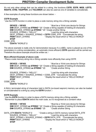 PROTON+ Compiler Development Suite
67
 Crownhill Associates Limited 2004 - All Rights Reserved Revision 1.2 2004-10-18
It's not only other strings that can be added to a string, the functions CSTR, ESTR, MID$, LEFT$,
RIGHT$, STR$, TOUPPER, and TOLOWER can also be used as one of variables to concatenate.
A few examples of using these functions are shown below: -
CSTR Example
' Use the CSTR function in order to place a code memory string into a String variable
DEVICE = 18F452 ' Must be a 16-bit core device for Strings
DIM DEST_STRING as STRING * 20 ' Create a String capable of holding 20 characters
DIM SOURCE_STRING as STRING * 20 ' Create another String
SOURCE_STRING = "HELLO " ' Load the string with characters
DEST_STRING = SOURCE_STRING + CSTR CODE_STR ' Concatenate the string
PRINT DEST_STRING ' Display the result which is "HELLO WORLD"
STOP
CODE_STR:
CDATA "WORLD",0
The above example is really only for demonstration because if a LABEL name is placed as one of the
parameters in a string concatenation, an automatic (more efficient) CSTR operation will be carried out.
Therefore the above example should be written as: -
More efficient Example of above code
' Place a code memory string into a String variable more efficiently than using CSTR
DEVICE = 18F452 ' Must be a 16-bit core device for Strings
DIM DEST_STRING as STRING * 20 ' Create a String capable of holding 20 characters
DIM SOURCE_STRING as STRING * 20 ' Create another String
SOURCE_STRING = "HELLO " ' Load the string with characters
DEST_STRING = SOURCE_STRING + CODE_STR ' Concatenate the string
PRINT DEST_STRING ' Display the result which is "HELLO WORLD"
STOP
CODE_STR:
CDATA "WORLD",0
A NULL terminated string of characters held in DATA (on-board eeprom) memory can also be loaded
or concatenated to a string by using the ESTR function: -
ESTR Example
' Use the ESTR function in order to place a DATA memory string into a String variable
' Remember to place EDATA before the main code, so it’s recognised as a constant value
DEVICE = 18F452 ' Must be a 16-bit core device for Strings
DIM DEST_STRING as STRING * 20 ' Create a String capable of holding 20 characters
DIM SOURCE_STRING as STRING * 20 ' Create another String
DATA_STR EDATA "WORLD",0 ' Create a string in DATA memory named DATA_STR
SOURCE_STRING = "HELLO " ' Load the string with characters
DEST_STRING = SOURCE_STRING + ESTR DATA_STR ' Concatenate the string
PRINT DEST_STRING ' Display the result which is "HELLO WORLD"
STOP
 