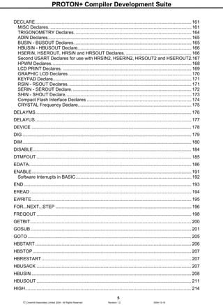 PROTON+ Compiler Development Suite
5
 Crownhill Associates Limited 2004 - All Rights Reserved Revision 1.2 2004-10-18
DECLARE............................................................................................................................ 161
MISC Declares. ................................................................................................................ 161
TRIGONOMETRY Declares. ............................................................................................ 164
ADIN Declares..................................................................................................................165
BUSIN - BUSOUT Declares. ............................................................................................ 165
HBUSIN - HBUSOUT Declare.......................................................................................... 166
HSERIN, HSEROUT, HRSIN and HRSOUT Declares. .................................................... 166
Second USART Declares for use with HRSIN2, HSERIN2, HRSOUT2 and HSEROUT2.167
HPWM Declares............................................................................................................... 168
LCD PRINT Declares. ...................................................................................................... 169
GRAPHIC LCD Declares.................................................................................................. 170
KEYPAD Declare.............................................................................................................. 171
RSIN - RSOUT Declares. ................................................................................................. 171
SERIN - SEROUT Declare. .............................................................................................. 172
SHIN - SHOUT Declare.................................................................................................... 173
Compact Flash Interface Declares ................................................................................... 174
CRYSTAL Frequency Declare.......................................................................................... 175
DELAYMS............................................................................................................................ 176
DELAYUS............................................................................................................................ 177
DEVICE ............................................................................................................................... 178
DIG ...................................................................................................................................... 179
DIM ...................................................................................................................................... 180
DISABLE.............................................................................................................................. 184
DTMFOUT ........................................................................................................................... 185
EDATA................................................................................................................................. 186
ENABLE............................................................................................................................... 191
Software Interrupts in BASIC............................................................................................ 192
END ..................................................................................................................................... 193
EREAD ................................................................................................................................ 194
EWRITE............................................................................................................................... 195
FOR...NEXT...STEP ............................................................................................................ 196
FREQOUT ........................................................................................................................... 198
GETBIT................................................................................................................................ 200
GOSUB................................................................................................................................ 201
GOTO .................................................................................................................................. 205
HBSTART............................................................................................................................ 206
HBSTOP.............................................................................................................................. 207
HBRESTART....................................................................................................................... 207
HBUSACK ........................................................................................................................... 207
HBUSIN ............................................................................................................................... 208
HBUSOUT ........................................................................................................................... 211
HIGH.................................................................................................................................... 214
 