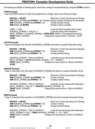 PROTON+ Compiler Development Suite
68
 Crownhill Associates Limited 2004 - All Rights Reserved Revision 1.2 2004-10-18
Converting an integer or floating point value into a string is accomplished by using the STR$ function: -
STR$ Example
' Use the STR$ function in order to concatenate an integer value into a String variable
DEVICE = 18F452 ' Must be a 16-bit core device for Strings
DIM DEST_STRING as STRING * 30 ' Create a String capable of holding 30 characters
DIM SOURCE_STRING as STRING * 20 ' Create another String
DIM WRD1 as WORD ' Create a Word variable
WRD1 = 1234 ' Load the Word variable with a value
SOURCE_STRING = "VALUE = " ' Load the string with characters
DEST_STRING = SOURCE_STRING + STR$ (DEC WRD1) ' Concatenate the string
PRINT DEST_STRING ' Display the result which is "VALUE = 1234"
STOP
LEFT$ Example
' Copy 5 characters from the left of SOURCE_STRING and add to a quoted character string
DEVICE = 18F452 ' Must be a 16-bit core device for Strings
DIM SOURCE_STRING as STRING * 20 ' Create a String
DIM DEST_STRING as STRING * 20 ' Create another String
SOURCE_STRING = "HELLO WORLD" ' Load the source string with characters
DEST_STRING = LEFT$ (SOURCE_STRING , 5) + " WORLD"
PRINT DEST_STRING ' Display the result which is "HELLO WORLD"
STOP
RIGHT$ Example
' Copy 5 characters from the right of SOURCE_STRING and add to a quoted character string
DEVICE = 18F452 ' Must be a 16-bit core device for Strings
DIM SOURCE_STRING as STRING * 20 ' Create a String
DIM DEST_STRING as STRING * 20 ' Create another String
SOURCE_STRING = "HELLO WORLD" ' Load the source string with characters
DEST_STRING = "HELLO " + RIGHT$ (SOURCE_STRING , 5)
PRINT DEST_STRING ' Display the result which is "HELLO WORLD"
STOP
MID$ Example
' Copy 5 characters from position 4 of SOURCE_STRING and add to quoted character strings
DEVICE = 18F452 ' Must be a 16-bit core device for Strings
DIM SOURCE_STRING as STRING * 20 ' Create a String
DIM DEST_STRING as STRING * 20 ' Create another String
SOURCE_STRING = "HELLO WORLD" ' Load the source string with characters
DEST_STRING = "HEL" + MID$ (SOURCE_STRING , 4 , 5) + "RLD"
PRINT DEST_STRING ' Display the result which is "HELLO WORLD"
STOP
 