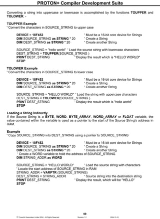 PROTON+ Compiler Development Suite
69
 Crownhill Associates Limited 2004 - All Rights Reserved Revision 1.2 2004-10-18
Converting a string into uppercase or lowercase is accomplished by the functions TOUPPER and
TOLOWER: -
TOUPPER Example
' Convert the characters in SOURCE_STRING to upper case
DEVICE = 18F452 ' Must be a 16-bit core device for Strings
DIM SOURCE_STRING as STRING * 20 ' Create a String
DIM DEST_STRING as STRING * 20 ' Create another String
SOURCE_STRING = "hello world" ' Load the source string with lowercase characters
DEST_STRING = TOUPPER(SOURCE_STRING )
PRINT DEST_STRING ' Display the result which is "HELLO WORLD"
STOP
TOLOWER Example
' Convert the characters in SOURCE_STRING to lower case
DEVICE = 18F452 ' Must be a 16-bit core device for Strings
DIM SOURCE_STRING as STRING * 20 ' Create a String
DIM DEST_STRING as STRING * 20 ' Create another String
SOURCE_STRING = "HELLO WORLD" ' Load the string with uppercase characters
DEST_STRING = TOLOWER(SOURCE_STRING )
PRINT DEST_STRING ' Display the result which is "hello world"
STOP
Loading a String Indirectly
If the Source String is a BYTE, WORD, BYTE_ARRAY, WORD_ARRAY or FLOAT variable, the
value contained within the variable is used as a pointer to the start of the Source String's address in
RAM.
Example
' Copy SOURCE_STRING into DEST_STRING using a pointer to SOURCE_STRING
DEVICE = 18F452 ' Must be a 16-bit core device for Strings
DIM SOURCE_STRING as STRING * 20 ' Create a String
DIM DEST_STRING as STRING * 20 ' Create another String
' Create a WORD variable to hold the address of SOURCE_STRING
DIM STRING_ADDR as WORD
SOURCE_STRING = "HELLO WORLD" ' Load the source string with characters
' Locate the start address of SOURCE_STRING in RAM
STRING_ADDR = VARPTR (SOURCE_STRING)
DEST_STRING = STRING_ADDR ' Source string into the destination string
PRINT DEST_STRING ' Display the result, which will be "HELLO"
STOP
 