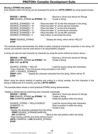 PROTON+ Compiler Development Suite
70
 Crownhill Associates Limited 2004 - All Rights Reserved Revision 1.2 2004-10-18
Slicing a STRING into pieces.
Each position within the string can be accessed the same as a BYTE ARRAY by using square braces:
-
DEVICE = 18F452 ' Must be a 16-bit core device for Strings
DIM SOURCE_STRING as STRING * 20 ' Create a String
SOURCE_STRING[0] = "H" ' Place the letter "H" as the first character in the string
SOURCE_STRING[1] = "E" ' Place the letter "E" as the second character
SOURCE_STRING[2] = "L" ' Place the letter "L" as the third character
SOURCE_STRING[3] = "L" ' Place the letter "L" as the fourth character
SOURCE_STRING[4] = "O" ' Place the letter "O" as the fifth character
SOURCE_STRING[5] = 0 ' Add a NULL to terminate the string
PRINT SOURCE_STRING ' Display the string, which will be "HELLO"
STOP
The example above demonstrates the ability to place individual characters anywhere in the string. Of
course, you wouldn't use the code above in an actual BASIC program.
A string can also be read character by character by using the same method as shown above: -
DEVICE = 18F452 ' Must be a 16-bit core device for Strings
DIM SOURCE_STRING as STRING * 20 ' Create a String
DIM VAR1 as BYTE
SOURCE_STRING = "HELLO" ' Load the source string with characters
' Copy character 1 from the source string and place it into VAR1
VAR1 = SOURCE_STRING[1]
PRINT VAR1 ' Display the character extracted from the string. Which will be "E"
STOP
When using the above method of reading and writing to a string variable, the first character in the
string is referenced at 0 onwards, just like a BYTE ARRAY.
The example below shows a more practical STRING slicing demonstration.
' Display a string's text by examining each character individually
DEVICE = 18F452 ' Must be a 16-bit core device for Strings
DIM SOURCE_STRING as STRING * 20 ' Create a String
DIM CHARPOS as BYTE ' Holds the position within the string
SOURCE_STRING = "HELLO WORLD" ' Load the source string with characters
CHARPOS = 0 ' Start at position 0 within the string
REPEAT ' Create a loop
' Display the character extracted from the string
PRINT SOURCE_STRING[CHARPOS]
INC CHARPOS ' Move to the next position within the string
' Keep looping until the end of the string is found
UNTIL CHARPOS = LEN (SOURCE_STRING)
STOP
 