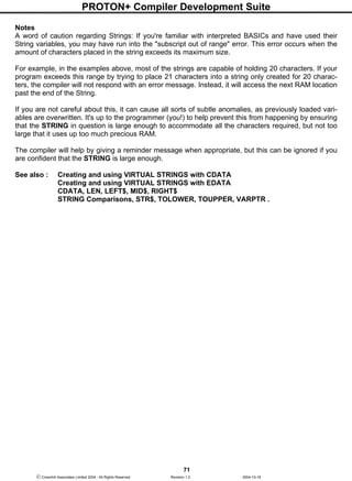 PROTON+ Compiler Development Suite
71
 Crownhill Associates Limited 2004 - All Rights Reserved Revision 1.2 2004-10-18
Notes
A word of caution regarding Strings: If you're familiar with interpreted BASICs and have used their
String variables, you may have run into the "subscript out of range" error. This error occurs when the
amount of characters placed in the string exceeds its maximum size.
For example, in the examples above, most of the strings are capable of holding 20 characters. If your
program exceeds this range by trying to place 21 characters into a string only created for 20 charac-
ters, the compiler will not respond with an error message. Instead, it will access the next RAM location
past the end of the String.
If you are not careful about this, it can cause all sorts of subtle anomalies, as previously loaded vari-
ables are overwritten. It's up to the programmer (you!) to help prevent this from happening by ensuring
that the STRING in question is large enough to accommodate all the characters required, but not too
large that it uses up too much precious RAM.
The compiler will help by giving a reminder message when appropriate, but this can be ignored if you
are confident that the STRING is large enough.
See also : Creating and using VIRTUAL STRINGS with CDATA
Creating and using VIRTUAL STRINGS with EDATA
CDATA, LEN, LEFT$, MID$, RIGHT$
STRING Comparisons, STR$, TOLOWER, TOUPPER, VARPTR .
 