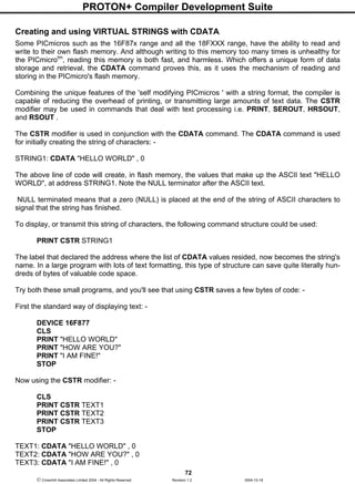 PROTON+ Compiler Development Suite
72
 Crownhill Associates Limited 2004 - All Rights Reserved Revision 1.2 2004-10-18
Creating and using VIRTUAL STRINGS with CDATA
Some PICmicros such as the 16F87x range and all the 18FXXX range, have the ability to read and
write to their own flash memory. And although writing to this memory too many times is unhealthy for
the PICmicrotm
, reading this memory is both fast, and harmless. Which offers a unique form of data
storage and retrieval, the CDATA command proves this, as it uses the mechanism of reading and
storing in the PICmicro's flash memory.
Combining the unique features of the 'self modifying PICmicros ' with a string format, the compiler is
capable of reducing the overhead of printing, or transmitting large amounts of text data. The CSTR
modifier may be used in commands that deal with text processing i.e. PRINT, SEROUT, HRSOUT,
and RSOUT .
The CSTR modifier is used in conjunction with the CDATA command. The CDATA command is used
for initially creating the string of characters: -
STRING1: CDATA "HELLO WORLD" , 0
The above line of code will create, in flash memory, the values that make up the ASCII text "HELLO
WORLD", at address STRING1. Note the NULL terminator after the ASCII text.
NULL terminated means that a zero (NULL) is placed at the end of the string of ASCII characters to
signal that the string has finished.
To display, or transmit this string of characters, the following command structure could be used:
PRINT CSTR STRING1
The label that declared the address where the list of CDATA values resided, now becomes the string's
name. In a large program with lots of text formatting, this type of structure can save quite literally hun-
dreds of bytes of valuable code space.
Try both these small programs, and you'll see that using CSTR saves a few bytes of code: -
First the standard way of displaying text: -
DEVICE 16F877
CLS
PRINT "HELLO WORLD"
PRINT "HOW ARE YOU?"
PRINT "I AM FINE!"
STOP
Now using the CSTR modifier: -
CLS
PRINT CSTR TEXT1
PRINT CSTR TEXT2
PRINT CSTR TEXT3
STOP
TEXT1: CDATA "HELLO WORLD" , 0
TEXT2: CDATA "HOW ARE YOU?" , 0
TEXT3: CDATA "I AM FINE!" , 0
 