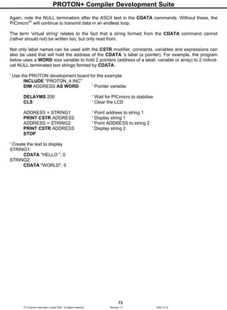 PROTON+ Compiler Development Suite
73
 Crownhill Associates Limited 2004 - All Rights Reserved Revision 1.2 2004-10-18
Again, note the NULL terminators after the ASCII text in the CDATA commands. Without these, the
PICmicrotm
will continue to transmit data in an endless loop.
The term 'virtual string' relates to the fact that a string formed from the CDATA command cannot
(rather should not) be written too, but only read from.
Not only label names can be used with the CSTR modifier, constants, variables and expressions can
also be used that will hold the address of the CDATA 's label (a pointer). For example, the program
below uses a WORD size variable to hold 2 pointers (address of a label, variable or array) to 2 individ-
ual NULL terminated text strings formed by CDATA .
' Use the PROTON development board for the example
INCLUDE "PROTON_4.INC"
DIM ADDRESS AS WORD ' Pointer variable
DELAYMS 200 ' Wait for PICmicro to stabilise
CLS ' Clear the LCD
ADDRESS = STRING1 ' Point address to string 1
PRINT CSTR ADDRESS ' Display string 1
ADDRESS = STRING2 ' Point ADDRESS to string 2
PRINT CSTR ADDRESS ' Display string 2
STOP
' Create the text to display
STRING1:
CDATA "HELLO ", 0
STRING2:
CDATA "WORLD", 0
 