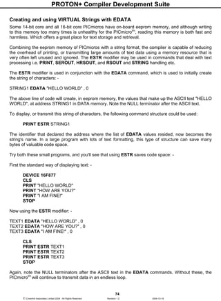 PROTON+ Compiler Development Suite
74
 Crownhill Associates Limited 2004 - All Rights Reserved Revision 1.2 2004-10-18
Creating and using VIRTUAL Strings with EDATA
Some 14-bit core and all 16-bit core PICmicros have on-board eeprom memory, and although writing
to this memory too many times is unhealthy for the PICmicrotm
, reading this memory is both fast and
harmless. Which offers a great place for text storage and retrieval.
Combining the eeprom memory of PICmicros with a string format, the compiler is capable of reducing
the overhead of printing, or transmitting large amounts of text data using a memory resource that is
very often left unused and ignored. The ESTR modifier may be used in commands that deal with text
processing i.e. PRINT, SEROUT, HRSOUT, and RSOUT and STRING handling etc.
The ESTR modifier is used in conjunction with the EDATA command, which is used to initially create
the string of characters: -
STRING1 EDATA "HELLO WORLD" , 0
The above line of code will create, in eeprom memory, the values that make up the ASCII text "HELLO
WORLD", at address STRING1 in DATA memory. Note the NULL terminator after the ASCII text.
To display, or transmit this string of characters, the following command structure could be used:
PRINT ESTR STRING1
The identifier that declared the address where the list of EDATA values resided, now becomes the
string's name. In a large program with lots of text formatting, this type of structure can save many
bytes of valuable code space.
Try both these small programs, and you'll see that using ESTR saves code space: -
First the standard way of displaying text: -
DEVICE 16F877
CLS
PRINT "HELLO WORLD"
PRINT "HOW ARE YOU?"
PRINT "I AM FINE!"
STOP
Now using the ESTR modifier: -
TEXT1 EDATA "HELLO WORLD" , 0
TEXT2 EDATA "HOW ARE YOU?" , 0
TEXT3 EDATA "I AM FINE!" , 0
CLS
PRINT ESTR TEXT1
PRINT ESTR TEXT2
PRINT ESTR TEXT3
STOP
Again, note the NULL terminators after the ASCII text in the EDATA commands. Without these, the
PICmicrotm
will continue to transmit data in an endless loop.
 
