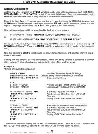 PROTON+ Compiler Development Suite
76
 Crownhill Associates Limited 2004 - All Rights Reserved Revision 1.2 2004-10-18
STRING Comparisons
Just like any other variable type, STRING variables can be used within comparisons such as IF-THEN,
REPEAT-UNTIL, and WHILE-WEND . In fact, it's an essential element of any programming language.
However, there are a few rules to obey because of the PICmicro's architecture.
Equal (=)or Not Equal (<>) comparisons are the only type that apply to STRINGS, because one
STRING can only ever be equal or not equal to another STRING. It would be unusual (unless your us-
ing the C language) to compare if one STRING was greater or less than another.
So a valid comparison could look something like the lines of code below: -
IF STRING1 = STRING2 THEN PRINT "EQUAL" : ELSE PRINT "NOT EQUAL"
or
IF STRING1 <> STRING2 THEN PRINT "NOT EQUAL" : ELSE PRINT "EQUAL"
But as you've found out if you read the Creating STRINGs section, there is more than one type of
STRING in a PICmicrotm
. There is a STRING variable, a code memory string, and a quoted character
string .
Note that pointers to STRING variables are not allowed in comparisons, and a syntax error will be pro-
duced if attempted.
Starting with the simplest of string comparisons, where one string variable is compared to another
string variable. The line of code would look similar to either of the two lines above.
Example 1
' Simple string variable comparison
DEVICE = 18F452 ' Must be a 16-bit core device for Strings
DIM STRING1 as STRING * 20 ' Create a String capable of holding 20 characters
DIM STRING2 as STRING * 20 ' Create another String
CLS
STRING1 = "EGGS" ' Pre-load String STRING1 with the text EGGS
STRING2 = "BACON" ' Load String STRING2 with the text BACON
IF STRING1 = STRING2 THEN ' Is STRING1 equal to STRING2 ?
PRINT AT 1,1, "EQUAL" ' Yes. So display EQUAL on line 1 of the LCD
ELSE ' Otherwise
PRINT AT 1,1, "NOT EQUAL" ' Display NOT EQUAL on line 1 of the LCD
ENDIF
STRING2 = "EGGS" ' Now make the strings the same as each other
IF STRING1 = STRING2 THEN ' Is STRING1 equal to STRING2 ?
PRINT AT 2,1, "EQUAL" ' Yes. So display EQUAL on line 2 of the LCD
ELSE ' Otherwise
PRINT AT 2,1, "NOT EQUAL" ' Display NOT EQUAL on line 2 of the LCD
ENDIF
STOP
The example above will display NOT EQUAL on line one of the LCD because STRING1 contains the
text "EGGS" while STRING2 contains the text "BACON", so they are clearly not equal.
 
