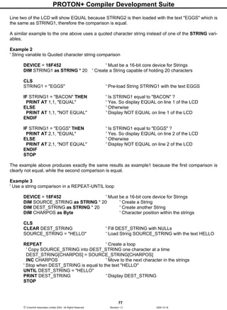 PROTON+ Compiler Development Suite
77
 Crownhill Associates Limited 2004 - All Rights Reserved Revision 1.2 2004-10-18
Line two of the LCD will show EQUAL because STRING2 is then loaded with the text "EGGS" which is
the same as STRING1, therefore the comparison is equal.
A similar example to the one above uses a quoted character string instead of one of the STRING vari-
ables.
Example 2
' String variable to Quoted character string comparison
DEVICE = 18F452 ' Must be a 16-bit core device for Strings
DIM STRING1 as STRING * 20 ' Create a String capable of holding 20 characters
CLS
STRING1 = "EGGS" ' Pre-load String STRING1 with the text EGGS
IF STRING1 = "BACON" THEN ' Is STRING1 equal to "BACON" ?
PRINT AT 1,1, "EQUAL" ' Yes. So display EQUAL on line 1 of the LCD
ELSE ' Otherwise
PRINT AT 1,1, "NOT EQUAL" ' Display NOT EQUAL on line 1 of the LCD
ENDIF
IF STRING1 = "EGGS" THEN ' Is STRING1 equal to "EGGS" ?
PRINT AT 2,1, "EQUAL" ' Yes. So display EQUAL on line 2 of the LCD
ELSE ' Otherwise
PRINT AT 2,1, "NOT EQUAL" ' Display NOT EQUAL on line 2 of the LCD
ENDIF
STOP
The example above produces exactly the same results as example1 because the first comparison is
clearly not equal, while the second comparison is equal.
Example 3
' Use a string comparison in a REPEAT-UNTIL loop
DEVICE = 18F452 ' Must be a 16-bit core device for Strings
DIM SOURCE_STRING as STRING * 20 ' Create a String
DIM DEST_STRING as STRING * 20 ' Create another String
DIM CHARPOS as Byte ' Character position within the strings
CLS
CLEAR DEST_STRING ' Fill DEST_STRING with NULLs
SOURCE_STRING = "HELLO" ' Load String SOURCE_STRING with the text HELLO
REPEAT ' Create a loop
' Copy SOURCE_STRING into DEST_STRING one character at a time
DEST_STRING[CHARPOS] = SOURCE_STRING[CHARPOS]
INC CHARPOS ' Move to the next character in the strings
' Stop when DEST_STRING is equal to the text "HELLO"
UNTIL DEST_STRING = "HELLO"
PRINT DEST_STRING ' Display DEST_STRING
STOP
 