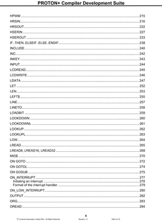 PROTON+ Compiler Development Suite
6
 Crownhill Associates Limited 2004 - All Rights Reserved Revision 1.2 2004-10-18
HPWM ................................................................................................................................. 215
HRSIN.................................................................................................................................. 216
HRSOUT.............................................................................................................................. 222
HSERIN ............................................................................................................................... 227
HSEROUT ........................................................................................................................... 233
IF..THEN..ELSEIF..ELSE..ENDIF........................................................................................ 238
INCLUDE............................................................................................................................. 240
INC....................................................................................................................................... 242
INKEY.................................................................................................................................. 243
INPUT.................................................................................................................................. 244
LCDREAD............................................................................................................................ 245
LCDWRITE.......................................................................................................................... 246
LDATA ................................................................................................................................. 247
LET ...................................................................................................................................... 252
LEN...................................................................................................................................... 253
LEFT$.................................................................................................................................. 255
LINE..................................................................................................................................... 257
LINETO................................................................................................................................ 258
LOADBIT ............................................................................................................................. 259
LOOKDOWN .......................................................................................................................260
LOOKDOWNL ..................................................................................................................... 261
LOOKUP.............................................................................................................................. 262
LOOKUPL............................................................................................................................ 263
LOW..................................................................................................................................... 264
LREAD................................................................................................................................. 265
LREAD8, LREAD16, LREAD32 ........................................................................................... 268
MID$ .................................................................................................................................... 270
ON GOTO............................................................................................................................ 272
ON GOTOL.......................................................................................................................... 274
ON GOSUB ......................................................................................................................... 275
ON_INTERRUPT................................................................................................................. 277
Initiating an interrupt......................................................................................................... 278
Format of the interrupt handler. ........................................................................................ 279
ON_LOW_INTERRUPT.......................................................................................................280
OUTPUT.............................................................................................................................. 282
ORG..................................................................................................................................... 283
OREAD................................................................................................................................ 284
 