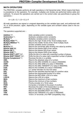 PROTON+ Compiler Development Suite
81
 Crownhill Associates Limited 2004 - All Rights Reserved Revision 1.2 2004-10-18
MATH OPERATORS
The PROTON+ compiler performs all math operations in full hierarchal order. Which means that there
is precedence to the operators. For example, multiplies and divides are performed before adds and
subtracts. To ensure the operations are carried out in the correct order use parenthesis to group the
operations: -
A = (( B - C ) * ( D + E )) / F
All math operations are signed or unsigned depending on the variable type used, and performed with
16, or 32-bit precision, again, depending on the variable types and constant values used in the ex-
pression.
The operators supported are: -
Addition '+'. Adds variables and/or constants.
Subtraction '-'. Subtracts variables and/or constants.
Multiply '*'. Multiplies variables and/or constants.
Multiply HIGH '**'. Returns the high 16 bits of the 16-bit multiply result.
Multiply MIDDLE '*/'. Returns the middle 16 bits of the 16-bit multiply result.
Divide '/'. Divides variables and/or constants.
Modulus '//'. Returns the remainder after dividing one value by another.
Bitwise AND '&'. Returns the bitwise AND of two values.
Bitwise OR '|'. Returns the bitwise OR of two values.
Bitwise XOR '^'. Returns the bitwise XOR of two values.
Bitwise SHIFT LEFT '<<'. Shifts the bits of a value left a specified number of places.
Bitwise SHIFT RIGHT '>>'. Shifts the bits of a value right a specified number of places.
Bitwise Complement '~'. Reverses the bits in a variable.
ABS. Returns the absolute value of a number.
ACOS Returns the ARC COSINE of a value in RADIANS.
ASIN Returns the ARC SINE of a value in RADIANS.
ATAN Returns the ARC TANGENT of a value in RADIANS.
COS. Returns the COSINE of a value in RADIANS.
DCD. 2 n -power decoder of a four-bit value.
DIG. Returns the specified decimal digit of a positive value.
EXP Deduce the exponential function of a value.
LOG Returns the NATURAL LOG of a value.
LOG10 Returns the LOG of a value.
MAX. Returns the maximum of two numbers.
MIN. Returns the minimum of two numbers.
NCD. Priority encoder of a 16-bit value.
POW Computes a Variable to the power of another.
REV. Reverses the order of the lowest bits in a value.
SIN. Returns the SINE of a value in RADIANS.
SQR. Returns the SQUARE ROOT of a value.
TAN Returns the TANGENT of a value in RADIANS.
DIV32. 15-bit x 31 bit divide. (For PBP compatibility only)
 