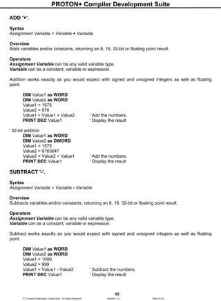 PROTON+ Compiler Development Suite
82
 Crownhill Associates Limited 2004 - All Rights Reserved Revision 1.2 2004-10-18
ADD '+'.
Syntax
Assignment Variable = Variable + Variable
Overview
Adds variables and/or constants, returning an 8, 16, 32-bit or floating point result.
Operators
Assignment Variable can be any valid variable type.
Variable can be a constant, variable or expression.
Addition works exactly as you would expect with signed and unsigned integers as well as floating
point.
DIM Value1 as WORD
DIM Value2 as WORD
Value1 = 1575
Value2 = 976
Value1 = Value1 + Value2 ' Add the numbers.
PRINT DEC Value1 ' Display the result
' 32-bit addition
DIM Value1 as WORD
DIM Value2 as DWORD
Value1 = 1575
Value2 = 9763647
Value2 = Value2 + Value1 ' Add the numbers.
PRINT DEC Value1 ' Display the result
SUBTRACT '-'.
Syntax
Assignment Variable = Variable - Variable
Overview
Subtracts variables and/or constants, returning an 8, 16, 32-bit or floating point result.
Operators
Assignment Variable can be any valid variable type.
Variable can be a constant, variable or expression.
Subtract works exactly as you would expect with signed and unsigned integers as well as floating
point.
DIM Value1 as WORD
DIM Value2 as WORD
Value1 = 1000
Value2 = 999
Value1 = Value1 - Value2 ' Subtract the numbers.
PRINT DEC Value1 ' Display the result
 