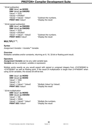 PROTON+ Compiler Development Suite
83
 Crownhill Associates Limited 2004 - All Rights Reserved Revision 1.2 2004-10-18
' 32-bit subtraction
DIM Value1 as WORD
DIM Value2 as DWORD
Value1 = 1575
Value2 = 9763647
Value2 = Value2 - Value1 ' Subtract the numbers.
PRINT DEC Value1 ' Display the result
' 32-bit signed subtraction
DIM Value1 as DWORD
DIM Value2 as DWORD
Value1 = 1575
Value2 = 9763647
Value1 = Value1 - Value2 ' Subtract the numbers.
PRINT SDEC Value1 ' Display the result
MULTIPLY '*'.
Syntax
Assignment Variable = Variable * Variable
Overview
Multiplies variables and/or constants, returning an 8, 16, 32-bit or floating point result.
Operators
Assignment Variable can be any valid variable type.
Variable can be a constant, variable or expression.
Multiply works exactly as you would expect with signed or unsigned integers from -2147483648 to
+2147483647 as well as floating point. If the result of multiplication is larger than 2147483647 when
using 32-bit variables, the excess bit will be lost.
DIM Value1 as WORD
DIM Value2 as WORD
Value1 = 1000
Value2 = 19
Value1 = Value1 * Value2 ' Multiply Value1 by Value2.
PRINT DEC Value1 ' Display the result
' 32-bit multiplication
DIM Value1 as WORD
DIM Value2 as DWORD
Value1 = 100
Value2 = 10000
Value2 = Value2 * Value1 ' Multiply the numbers.
PRINT DEC Value1 ' Display the result
 
