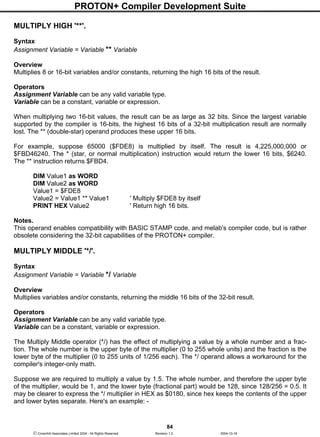 PROTON+ Compiler Development Suite
84
 Crownhill Associates Limited 2004 - All Rights Reserved Revision 1.2 2004-10-18
MULTIPLY HIGH '**'.
Syntax
Assignment Variable = Variable ** Variable
Overview
Multiplies 8 or 16-bit variables and/or constants, returning the high 16 bits of the result.
Operators
Assignment Variable can be any valid variable type.
Variable can be a constant, variable or expression.
When multiplying two 16-bit values, the result can be as large as 32 bits. Since the largest variable
supported by the compiler is 16-bits, the highest 16 bits of a 32-bit multiplication result are normally
lost. The ** (double-star) operand produces these upper 16 bits.
For example, suppose 65000 ($FDE8) is multiplied by itself. The result is 4,225,000,000 or
$FBD46240. The * (star, or normal multiplication) instruction would return the lower 16 bits, $6240.
The ** instruction returns $FBD4.
DIM Value1 as WORD
DIM Value2 as WORD
Value1 = $FDE8
Value2 = Value1 ** Value1 ' Multiply $FDE8 by itself
PRINT HEX Value2 ' Return high 16 bits.
Notes.
This operand enables compatibility with BASIC STAMP code, and melab's compiler code, but is rather
obsolete considering the 32-bit capabilities of the PROTON+ compiler.
MULTIPLY MIDDLE '*/'.
Syntax
Assignment Variable = Variable */ Variable
Overview
Multiplies variables and/or constants, returning the middle 16 bits of the 32-bit result.
Operators
Assignment Variable can be any valid variable type.
Variable can be a constant, variable or expression.
The Multiply Middle operator (*/) has the effect of multiplying a value by a whole number and a frac-
tion. The whole number is the upper byte of the multiplier (0 to 255 whole units) and the fraction is the
lower byte of the multiplier (0 to 255 units of 1/256 each). The */ operand allows a workaround for the
compiler's integer-only math.
Suppose we are required to multiply a value by 1.5. The whole number, and therefore the upper byte
of the multiplier, would be 1, and the lower byte (fractional part) would be 128, since 128/256 = 0.5. It
may be clearer to express the */ multiplier in HEX as $0180, since hex keeps the contents of the upper
and lower bytes separate. Here's an example: -
 