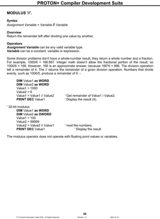 PROTON+ Compiler Development Suite
86
 Crownhill Associates Limited 2004 - All Rights Reserved Revision 1.2 2004-10-18
MODULUS '//'.
Syntax
Assignment Variable = Variable // Variable
Overview
Return the remainder left after dividing one value by another.
Operators
Assignment Variable can be any valid variable type.
Variable can be a constant, variable or expression.
Some division problems don't have a whole-number result; they return a whole number and a fraction.
For example, 1000/6 = 166.667. Integer math doesn't allow the fractional portion of the result, so
1000/6 = 166. However, 166 is an approximate answer, because 166*6 = 996. The division operation
left a remainder of 4. The // returns the remainder of a given division operation. Numbers that divide
evenly, such as 1000/5, produce a remainder of 0: -
DIM Value1 as WORD
DIM Value2 as WORD
Value1 = 1000
Value2 = 6
Value1 = Value1 // Value2 ' Get remainder of Value1 / Value2.
PRINT DEC Value1 ' Display the result (4).
' 32-bit modulus
DIM Value1 as WORD
DIM Value2 as DWORD
Value1 = 100
Value2 = 99999
Value2 = Value2 // Value1 ' mod the numbers.
PRINT DEC Value1 ' Display the result
The modulus operator does not operate with floating point values or variables.
 