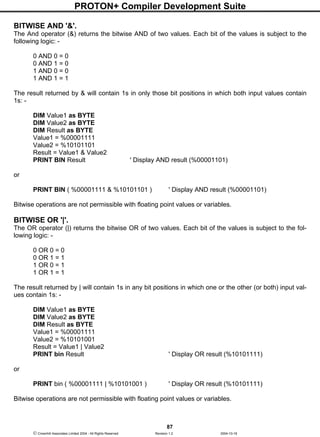 PROTON+ Compiler Development Suite
87
 Crownhill Associates Limited 2004 - All Rights Reserved Revision 1.2 2004-10-18
BITWISE AND '&'.
The And operator (&) returns the bitwise AND of two values. Each bit of the values is subject to the
following logic: -
0 AND 0 = 0
0 AND 1 = 0
1 AND 0 = 0
1 AND 1 = 1
The result returned by & will contain 1s in only those bit positions in which both input values contain
1s: -
DIM Value1 as BYTE
DIM Value2 as BYTE
DIM Result as BYTE
Value1 = %00001111
Value2 = %10101101
Result = Value1 & Value2
PRINT BIN Result ' Display AND result (%00001101)
or
PRINT BIN ( %00001111 & %10101101 ) ' Display AND result (%00001101)
Bitwise operations are not permissible with floating point values or variables.
BITWISE OR '|'.
The OR operator (|) returns the bitwise OR of two values. Each bit of the values is subject to the fol-
lowing logic: -
0 OR 0 = 0
0 OR 1 = 1
1 OR 0 = 1
1 OR 1 = 1
The result returned by | will contain 1s in any bit positions in which one or the other (or both) input val-
ues contain 1s: -
DIM Value1 as BYTE
DIM Value2 as BYTE
DIM Result as BYTE
Value1 = %00001111
Value2 = %10101001
Result = Value1 | Value2
PRINT bin Result ' Display OR result (%10101111)
or
PRINT bin ( %00001111 | %10101001 ) ' Display OR result (%10101111)
Bitwise operations are not permissible with floating point values or variables.
 