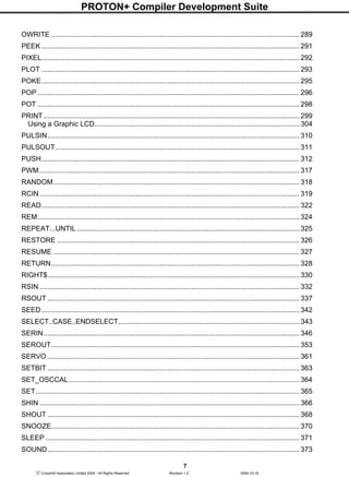 PROTON+ Compiler Development Suite
7
 Crownhill Associates Limited 2004 - All Rights Reserved Revision 1.2 2004-10-18
OWRITE .............................................................................................................................. 289
PEEK ................................................................................................................................... 291
PIXEL................................................................................................................................... 292
PLOT ................................................................................................................................... 293
POKE................................................................................................................................... 295
POP ..................................................................................................................................... 296
POT ..................................................................................................................................... 298
PRINT.................................................................................................................................. 299
Using a Graphic LCD........................................................................................................ 304
PULSIN................................................................................................................................ 310
PULSOUT............................................................................................................................ 311
PUSH................................................................................................................................... 312
PWM.................................................................................................................................... 317
RANDOM............................................................................................................................. 318
RCIN.................................................................................................................................... 319
READ................................................................................................................................... 322
REM..................................................................................................................................... 324
REPEAT...UNTIL .................................................................................................................325
RESTORE ........................................................................................................................... 326
RESUME ............................................................................................................................. 327
RETURN.............................................................................................................................. 328
RIGHT$................................................................................................................................ 330
RSIN .................................................................................................................................... 332
RSOUT ................................................................................................................................ 337
SEED................................................................................................................................... 342
SELECT..CASE..ENDSELECT............................................................................................ 343
SERIN.................................................................................................................................. 346
SEROUT.............................................................................................................................. 353
SERVO ................................................................................................................................ 361
SETBIT ................................................................................................................................ 363
SET_OSCCAL.....................................................................................................................364
SET...................................................................................................................................... 365
SHIN .................................................................................................................................... 366
SHOUT ................................................................................................................................ 368
SNOOZE.............................................................................................................................. 370
SLEEP ................................................................................................................................. 371
SOUND................................................................................................................................ 373
 