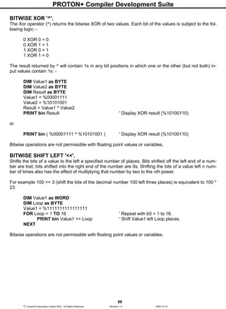 PROTON+ Compiler Development Suite
88
 Crownhill Associates Limited 2004 - All Rights Reserved Revision 1.2 2004-10-18
BITWISE XOR '^'.
The Xor operator (^) returns the bitwise XOR of two values. Each bit of the values is subject to the fol-
lowing logic: -
0 XOR 0 = 0
0 XOR 1 = 1
1 XOR 0 = 1
1 XOR 1 = 0
The result returned by ^ will contain 1s in any bit positions in which one or the other (but not both) in-
put values contain 1s: -
DIM Value1 as BYTE
DIM Value2 as BYTE
DIM Result as BYTE
Value1 = %00001111
Value2 = %10101001
Result = Value1 ^ Value2
PRINT bin Result ' Display XOR result (%10100110)
or
PRINT bin ( %00001111 ^ %10101001 ) ' Display XOR result (%10100110)
Bitwise operations are not permissible with floating point values or variables.
BITWISE SHIFT LEFT '<<'.
Shifts the bits of a value to the left a specified number of places. Bits shifted off the left end of a num-
ber are lost; bits shifted into the right end of the number are 0s. Shifting the bits of a value left n num-
ber of times also has the effect of multiplying that number by two to the nth power.
For example 100 << 3 (shift the bits of the decimal number 100 left three places) is equivalent to 100 *
23.
DIM Value1 as WORD
DIM Loop as BYTE
Value1 = %1111111111111111
FOR Loop = 1 TO 16 ' Repeat with b0 = 1 to 16.
PRINT bin Value1 << Loop ' Shift Value1 left Loop places.
NEXT
Bitwise operations are not permissible with floating point values or variables.
 