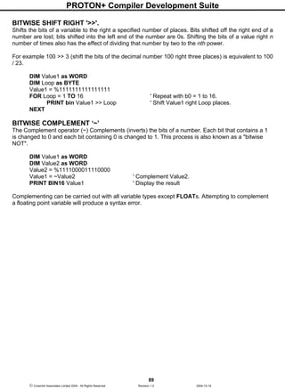 PROTON+ Compiler Development Suite
89
 Crownhill Associates Limited 2004 - All Rights Reserved Revision 1.2 2004-10-18
BITWISE SHIFT RIGHT '>>'.
Shifts the bits of a variable to the right a specified number of places. Bits shifted off the right end of a
number are lost; bits shifted into the left end of the number are 0s. Shifting the bits of a value right n
number of times also has the effect of dividing that number by two to the nth power.
For example 100 >> 3 (shift the bits of the decimal number 100 right three places) is equivalent to 100
/ 23.
DIM Value1 as WORD
DIM Loop as BYTE
Value1 = %1111111111111111
FOR Loop = 1 TO 16 ' Repeat with b0 = 1 to 16.
PRINT bin Value1 >> Loop ' Shift Value1 right Loop places.
NEXT
BITWISE COMPLEMENT ‘~’
The Complement operator (~) Complements (inverts) the bits of a number. Each bit that contains a 1
is changed to 0 and each bit containing 0 is changed to 1. This process is also known as a "bitwise
NOT".
DIM Value1 as WORD
DIM Value2 as WORD
Value2 = %1111000011110000
Value1 = ~Value2 ' Complement Value2.
PRINT BIN16 Value1 ' Display the result
Complementing can be carried out with all variable types except FLOATs. Attempting to complement
a floating point variable will produce a syntax error.
 