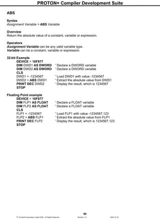 PROTON+ Compiler Development Suite
90
 Crownhill Associates Limited 2004 - All Rights Reserved Revision 1.2 2004-10-18
ABS
Syntax
Assignment Variable = ABS Variable
Overview
Return the absolute value of a constant, variable or expression.
Operators
Assignment Variable can be any valid variable type.
Variable can be a constant, variable or expression.
32-bit Example
DEVICE = 16F877
DIM DWD1 AS DWORD ' Declare a DWORD variable
DIM DWD2 AS DWORD ' Declare a DWORD variable
CLS
DWD1 = -1234567 ' Load DWD1 with value -1234567
DWD2 = ABS DWD1 ' Extract the absolute value from DWD1
PRINT DEC DWD2 ' Display the result, which is 1234567
STOP
Floating Point example
DEVICE = 16F877
DIM FLP1 AS FLOAT ' Declare a FLOAT variable
DIM FLP2 AS FLOAT ' Declare a FLOAT variable
CLS
FLP1 = -1234567 ' Load FLP1 with value -1234567.123
FLP2 = ABS FLP1 ' Extract the absolute value from FLP1
PRINT DEC FLP2 ' Display the result, which is 1234567.123
STOP
 
