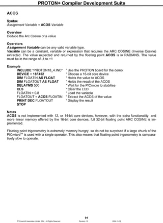 PROTON+ Compiler Development Suite
91
 Crownhill Associates Limited 2004 - All Rights Reserved Revision 1.2 2004-10-18
ACOS
Syntax
Assignment Variable = ACOS Variable
Overview
Deduce the Arc Cosine of a value
Operators
Assignment Variable can be any valid variable type.
Variable can be a constant, variable or expression that requires the ARC COSINE (Inverse Cosine)
extracted. The value expected and returned by the floating point ACOS is in RADIANS. The value
must be in the range of -1 to +1
Example
INCLUDE "PROTON18_4.INC" ' Use the PROTON board for the demo
DEVICE = 18F452 ' Choose a 16-bit core device
DIM FLOATIN AS FLOAT ' Holds the value to ACOS
DIM FLOATOUT AS FLOAT ' Holds the result of the ACOS
DELAYMS 500 ' Wait for the PICmicro to stabilise
CLS ' Clear the LCD
FLOATIN = 0.8 ' Load the variable
FLOATOUT = ACOS FLOATIN ' Extract the ACOS of the value
PRINT DEC FLOATOUT ' Display the result
STOP
Notes
ACOS is not implemented with 12, or 14-bit core devices, however, with the extra functionality, and
more linear memory offered by the 16-bit core devices, full 32-bit floating point ARC COSINE is im-
plemented.
Floating point trigonometry is extremely memory hungry, so do not be surprised if a large chunk of the
PICmicrotm
is used with a single operator. This also means that floating point trigonometry is compara-
tively slow to operate.
 