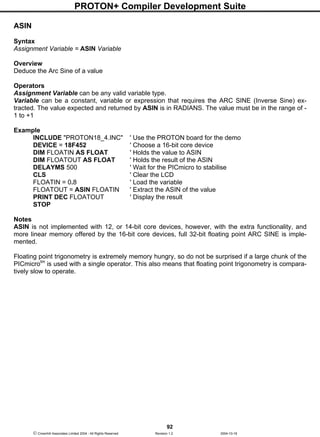 PROTON+ Compiler Development Suite
92
 Crownhill Associates Limited 2004 - All Rights Reserved Revision 1.2 2004-10-18
ASIN
Syntax
Assignment Variable = ASIN Variable
Overview
Deduce the Arc Sine of a value
Operators
Assignment Variable can be any valid variable type.
Variable can be a constant, variable or expression that requires the ARC SINE (Inverse Sine) ex-
tracted. The value expected and returned by ASIN is in RADIANS. The value must be in the range of -
1 to +1
Example
INCLUDE "PROTON18_4.INC" ' Use the PROTON board for the demo
DEVICE = 18F452 ' Choose a 16-bit core device
DIM FLOATIN AS FLOAT ' Holds the value to ASIN
DIM FLOATOUT AS FLOAT ' Holds the result of the ASIN
DELAYMS 500 ' Wait for the PICmicro to stabilise
CLS ' Clear the LCD
FLOATIN = 0.8 ' Load the variable
FLOATOUT = ASIN FLOATIN ' Extract the ASIN of the value
PRINT DEC FLOATOUT ' Display the result
STOP
Notes
ASIN is not implemented with 12, or 14-bit core devices, however, with the extra functionality, and
more linear memory offered by the 16-bit core devices, full 32-bit floating point ARC SINE is imple-
mented.
Floating point trigonometry is extremely memory hungry, so do not be surprised if a large chunk of the
PICmicrotm
is used with a single operator. This also means that floating point trigonometry is compara-
tively slow to operate.
 