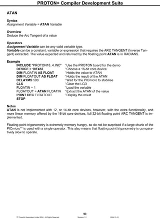 PROTON+ Compiler Development Suite
93
 Crownhill Associates Limited 2004 - All Rights Reserved Revision 1.2 2004-10-18
ATAN
Syntax
Assignment Variable = ATAN Variable
Overview
Deduce the Arc Tangent of a value
Operators
Assignment Variable can be any valid variable type.
Variable can be a constant, variable or expression that requires the ARC TANGENT (Inverse Tan-
gent) extracted. The value expected and returned by the floating point ATAN is in RADIANS.
Example
INCLUDE "PROTON18_4.INC" ' Use the PROTON board for the demo
DEVICE = 18F452 ' Choose a 16-bit core device
DIM FLOATIN AS FLOAT ' Holds the value to ATAN
DIM FLOATOUT AS FLOAT ' Holds the result of the ATAN
DELAYMS 500 ' Wait for the PICmicro to stabilise
CLS ' Clear the LCD
FLOATIN = 1 ' Load the variable
FLOATOUT = ATAN FLOATIN ' Extract the ATAN of the value
PRINT DEC FLOATOUT ' Display the result
STOP
Notes
ATAN is not implemented with 12, or 14-bit core devices, however, with the extra functionality, and
more linear memory offered by the 16-bit core devices, full 32-bit floating point ARC TANGENT is im-
plemented.
Floating point trigonometry is extremely memory hungry, so do not be surprised if a large chunk of the
PICmicrotm
is used with a single operator. This also means that floating point trigonometry is compara-
tively slow to operate.
 