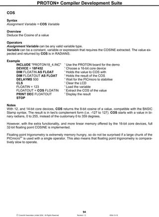 PROTON+ Compiler Development Suite
94
 Crownhill Associates Limited 2004 - All Rights Reserved Revision 1.2 2004-10-18
COS
Syntax
Assignment Variable = COS Variable
Overview
Deduce the Cosine of a value
Operators
Assignment Variable can be any valid variable type.
Variable can be a constant, variable or expression that requires the COSINE extracted. The value ex-
pected and returned by COS is in RADIANS.
Example
INCLUDE "PROTON18_4.INC" ' Use the PROTON board for the demo
DEVICE = 18F452 ' Choose a 16-bit core device
DIM FLOATIN AS FLOAT ' Holds the value to COS with
DIM FLOATOUT AS FLOAT ' Holds the result of the COS
DELAYMS 500 ' Wait for the PICmicro to stabilise
CLS ' Clear the LCD
FLOATIN = 123 ' Load the variable
FLOATOUT = COS FLOATIN ' Extract the COS of the value
PRINT DEC FLOATOUT ' Display the result
STOP
Notes
With 12, and 14-bit core devices, COS returns the 8-bit cosine of a value, compatible with the BASIC
Stamp syntax. The result is in two's complement form (i.e. -127 to 127). COS starts with a value in bi-
nary radians, 0 to 255, instead of the customary 0 to 359 degrees.
However, with the extra functionality, and more linear memory offered by the 16-bit core devices, full
32-bit floating point COSINE is implemented.
Floating point trigonometry is extremely memory hungry, so do not be surprised if a large chunk of the
PICmicrotm
is used with a single operator. This also means that floating point trigonometry is compara-
tively slow to operate.
 