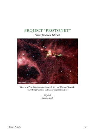 PROJECT “PROTONET”
                             Primer for a new Internet




              On a new Zero-Conﬁguration, Meshed, Ad-Hoc Wireless Network,
                      Distributed Content and Anonymous Interaction

                                       Ali Jelveh
                                     Summer 2008




Project ProtoNet
                                                            1
 