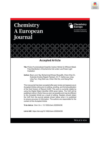 Accepted Article
01/2020
Accepted Article
Title: Proton-Functionalized Graphitic Carbon Nitride for Efficient Metal-
Free Disinfection of Escherichia Coli under Low-Power Light
Irradiation
Authors: Boon-Junn Ng, Muhammad Khosyi Musyaffa, Chen-Chen Er,
Kulandai Arockia Rajesh Packiam, W. P. Cathie Lee, Lling-
Lling Tan, Hing Wah Lee, Chien Wei Ooi, and Siang-Piao
Chai
This manuscript has been accepted after peer review and appears as an
Accepted Article online prior to editing, proofing, and formal publication
of the final Version of Record (VoR). This work is currently citable by
using the Digital Object Identifier (DOI) given below. The VoR will be
published online in Early View as soon as possible and may be different
to this Accepted Article as a result of editing. Readers should obtain
the VoR from the journal website shown below when it is published
to ensure accuracy of information. The authors are responsible for the
content of this Accepted Article.
To be cited as: Chem. Eur. J. 10.1002/chem.202004238
Link to VoR: https://doi.org/10.1002/chem.202004238
 