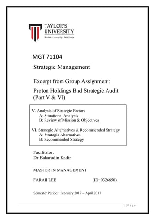 1 | P a g e
MGT 71104
Strategic Management
Excerpt from Group Assignment:
Proton Holdings Bhd Strategic Audit
(Part V & VI)
V. Analysis of Strategic Factors
A: Situational Analysis
B: Review of Mission & Objectives
VI. Strategic Alternatives & Recommended Strategy
A: Strategic Alternatives
B: Recommended Strategy
Semester Period: February 2017 – April 2017
Facilitator:
Dr Baharudin Kadir
MASTER IN MANAGEMENT
FARAH LEE (ID: 0326650)
 