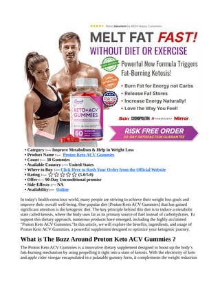 • Category :— Improve Metabolism & Help in Weight Loss
• Product Name :— Proton Keto ACV Gummies
• Count :— 30 Gummies
• Available Country :— United States
• Where to Buy :— Click Here to Rush Your Order from the Official Website
• Rating :— (5.0/5.0)
⭐⭐⭐⭐⭐
• Offer :— 90-Day Unconditional promise
• Side-Effects :— NA
• Availability:— Online
In today's health-conscious world, many people are striving to achieve their weight loss goals and
improve their overall well-being. One popular diet [Proton Keto ACV Gummies] that has gained
significant attention is the ketogenic diet. The key principle behind this diet is to induce a metabolic
state called ketosis, where the body uses fat as its primary source of fuel instead of carbohydrates. To
support this dietary approach, numerous products have emerged, including the highly acclaimed
"Proton Keto ACV Gummies."In this article, we will explore the benefits, ingredients, and usage of
Proton Keto ACV Gummies, a powerful supplement designed to optimize your ketogenic journey.
What is The Buzz Around Proton Keto ACV Gummies ?
The Proton Keto ACV Gummies is a innovative dietary supplement designed to boost up the body’s
fats-burning mechanism by using propelling it right into a state of ketosis. With the electricity of keto
and apple cider vinegar encapsulated in a palatable gummy form, it complements the weight reduction
 