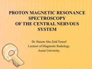 PROTON MAGNETIC RESONANCE 
SPECTROSCOPY 
OF THE CENTRAL NERVOUS 
SYSTEM 
Dr. Hazem Abu Zeid Yousef 
Lecturer of Diagnostic Radiology. 
Assiut University. 
 